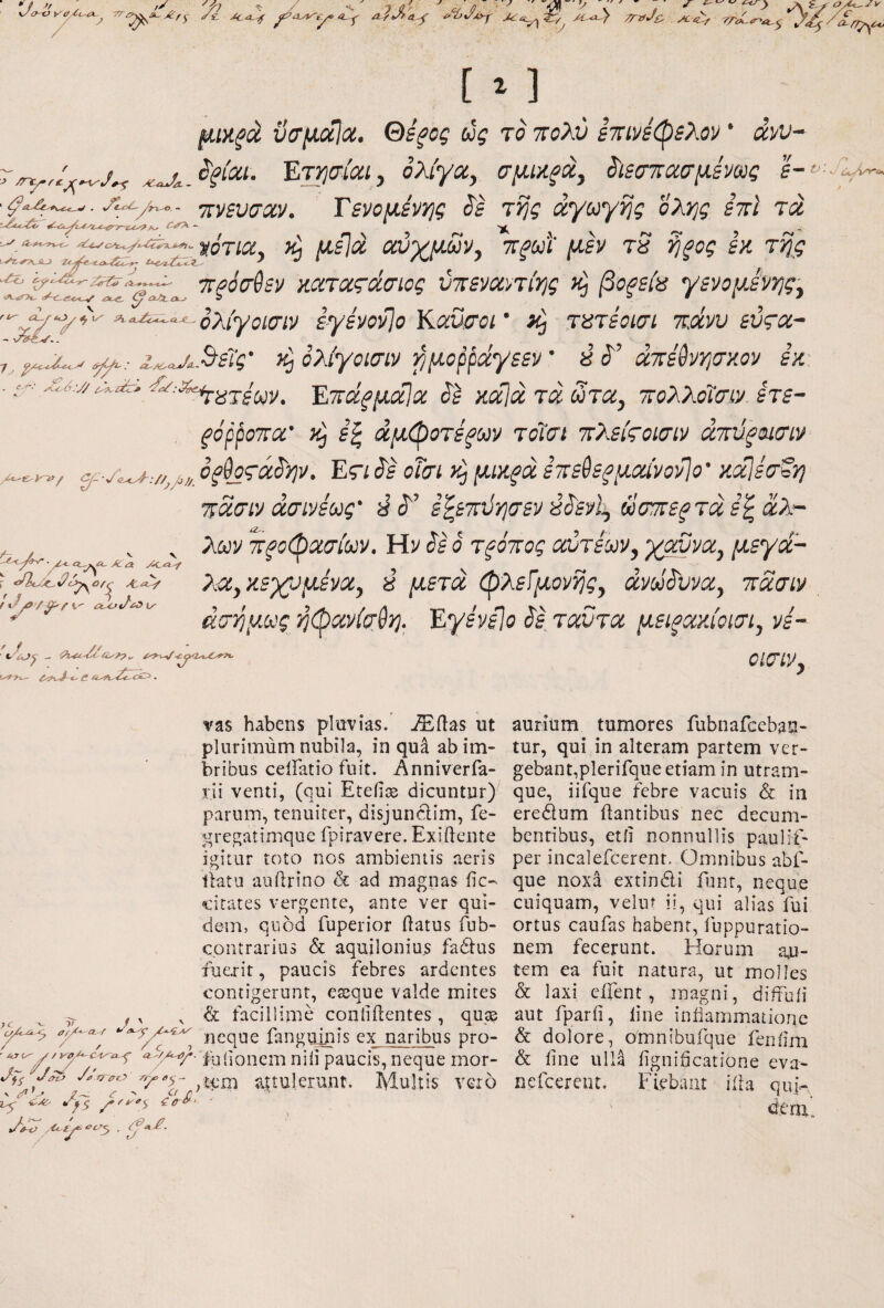 '/ ff // 7 iL·^ ΛϋΑτο^ 'Ά^Α -r Sy_ Λ·<ί^ [ ^ 1 /6ux^a νσμ/χία. Θε^ος ug το πολύ επινεφελον * dw~ ^‘IV^ioci) ολίγα, σμΜξοί, ^ιεσπασμεν^ς I- j:)/£V(jciv. Tsvo^svYjg ^s τί]ς άγο^γ^ς ολ>]ς ini τά μείά αύγμΜν, ττ^ωΐ' μεν rS 9j^og εκ τη^ς κίΐ'ταΓίί^σ'ίίΐί' ύπεναντίτις βόρεια γενομενης, ‘^^^‘^^ολίγοισιν έγενονίο Kaucroi ‘ iCj τατεοισι πάνυ εύςα~ τ, ί^υ^,^είς' ^ολίγοίσιν βιμο^’^άγεεν’ 8 S'’ άτεύν>]σ}{ον εκ- ^ Εττα^^αΐίΐ: ίίΊ καΐάτά^τα, πολλοΐοην. ετε- ξόρροτα’ yij ε^ άμφοτέξων τοΐιτι πλείςοισίν άπύξοισιν ^- /^-.//^j,,,, ο^θ^τά^ψ. Er/ Jf οΐσί. ν^ μικξά ετεθε^μοα'νονίο’ κα^ετξη ποίσιν άσινεως' εζεπύησεν ύύ'ενί, ωσπε^ταε’^αλ- ^ , ^ λων TTfoibaaiuv. Ην ϋ ό τξότος αυτεων, χαννα, μεγά- λ^^χΒχομένοί^ y μ6τα (Ρ'λ£ίμΰνί]ς^ avoi^vvoCy ττασιι/ άσ^μ^^ς;ή(^οίνίσ^ΎΙ, Εγβνϋο ^btccvtcc μΕΐξακίοίΟΊ^ vs- ^-2.^ ClQ-iy ' f ^'ίΟγ vas habens pluvias, ^ilas ut plurimum nubila, in qua ab im¬ bribus ceiFatio fuit. Anniverfa- rii venti, (qui Eteiice dicuntur) parum, tenuiter, disjunclim, fe- ^^regatimquc fpiravere. Exiftente igitur toto nos ambientis aeris llatu auftrino h. ad magnas fic-· «cirates vergente, ante ver qui- de-m, quod fuperior ftatus fub- contrarius & aquilonius fa£i:us fuexit, paucis febres ardentes contigerunt, eseque valde mites ^ ,j , K V & facillime conliilentes, quse neque fanguinis ex naribus pro- ■ paucis, neque rnor- c/g- attulerunt. Multis vero . - ^ ^ Ci f' ^5 itr»·. y^o tA ■ / aurium tumores fubnafceban- tur, qui in alteram partem ver¬ gebant,plerifque etiam in utram¬ que, iifque febre vacuis & in eredum flantibus nec decum¬ bentibus, etii nonnullis paulif- per incalefcerent. Omnibus abf- que noxa extindi funt, neque cuiquam, veliit ii, qui alias fui ortus caufas habent, fuppuratio- nem fecerunt. Horum au¬ tem ea fuit natura, ut molles & laxi eifent, magni, diifuii aut fparii, line iniiammationc & dolore, omnibufque feniim & line ulla iignificatione eva- nefeerent. Fiebant iila qui-, deru.