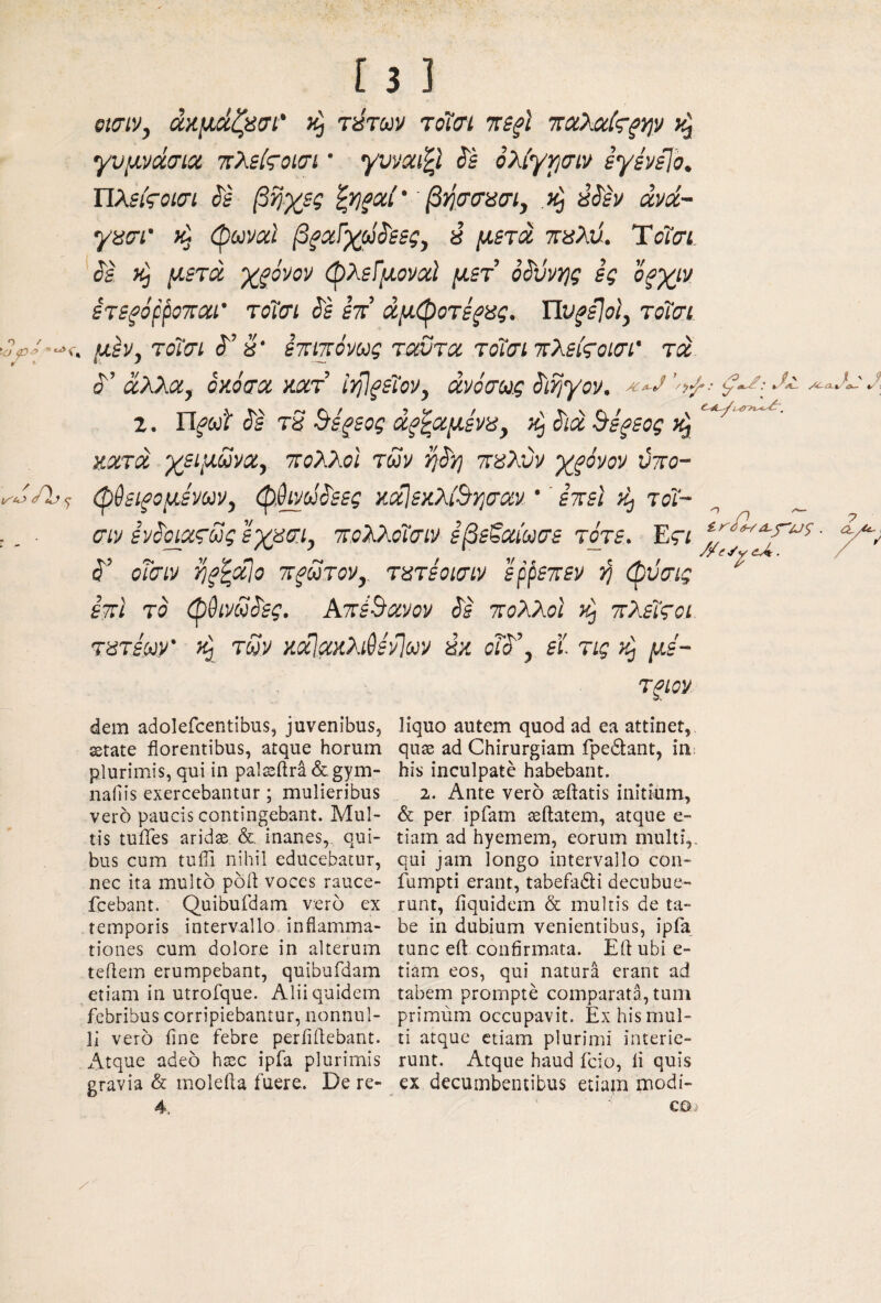 emv, άαμάζασι' τύτων τοΐσι ττί^ϊ ττχλχίς-^ψ γυμνάσια τίλείζΌΐσι ’ γυναιζί ^ε όλίγρσιν εγένεΐο. ΐΐλείςοισι ^ε βίίχες ζνι^αί' βησσασι, έ^έν άνά~ γασι' (pbival βξαΐχά^εες, ύ μετά τεαλύ. Ύοϊσί. ίε μετά χξόνον (ρλεΓμοναΙ μετ οάόνης ες οξχιν ετεξ’όρροπαι' τόϊσι ί'ε επ’ άμφοτε^κς. Ώυ^εΙοΙ, τοίσι , μέν, τοίσι (Τ’ η' επιπόνως ταυτα τοίσι πλείτοΐσι' τά ά’ άλλα, όκόσα κατ’ ΙηΊ^είον, άνόσας ^ι^γον. ζ. ΐΙξ(>ά άε tS Βε^εος άξ^αμένα, άιά Βεξεος κατά χειμάνα, πολλοί των π8λύν χξόνον ύπο- φ&εΐξομ^ων, φ^άάεες κοίΙεκλΟησαν '' επεί τοί~ ^ _ σιν ενάοιατως ιχασι, πολλοίσιν εβεβαίωσε τότε. Εςι ' ά’ οΤσιν i^f^alo πξάτον,^ τατέοισιν ’ερρεπεν ή φϋσις ^ επι το φθινΰάες. ΑπέΒανον άε πολλοί πλείςοι τατέων' άΡ) τΰν κάίακλι^ενίαν ύκ οΐά’, ε’ί. τις κρ με- dem adolefcentibus, juvenibus, sstate florentibus, atque horum plurimis, qui in pal^ftra&gym- naiiis exercebantur ; mulieribus vero paucis contingebant. Mul¬ tis tuiTes aridae &. inanes, qui¬ bus cum tuifi nihil educebatur, nec ita multo poft voces rauce- fcebant. Quibufdam rero ex temporis intervallo inflamma¬ tiones cum dolore in alterum teilem erumpebant, quibufdam etiam in utrofque. Alii quidem febribus corripiebantur, nonnul¬ li vero fine febre periiilebant. Atque adeo haec ipfa plurimis gravia & molefla fuere. De re- 4, rgm liquo autem quod ad ea attinet, quae ad Chirurgiam fpedtant, iii; his inculpate habebant. 2. Ante vero ^flatis initium, & per ipfam aeftatem, atque e- tiam ad hyemem, eorum multi,, qui jam longo intervallo con- fumpti erant, tabefadi decubue¬ runt, iiquidcm & multis de ta¬ be in dubium venientibus, ipfa tunc eft confirmata. Efl ubi e- tiam eos, qui natura erant ad tabem prompte comparata, tum primum occupavit. Ex his mul¬ ti atque etiam plurimi interie¬ runt. Atque haud fcio, fi quis ex decumbentibus etiap modi¬ co ■