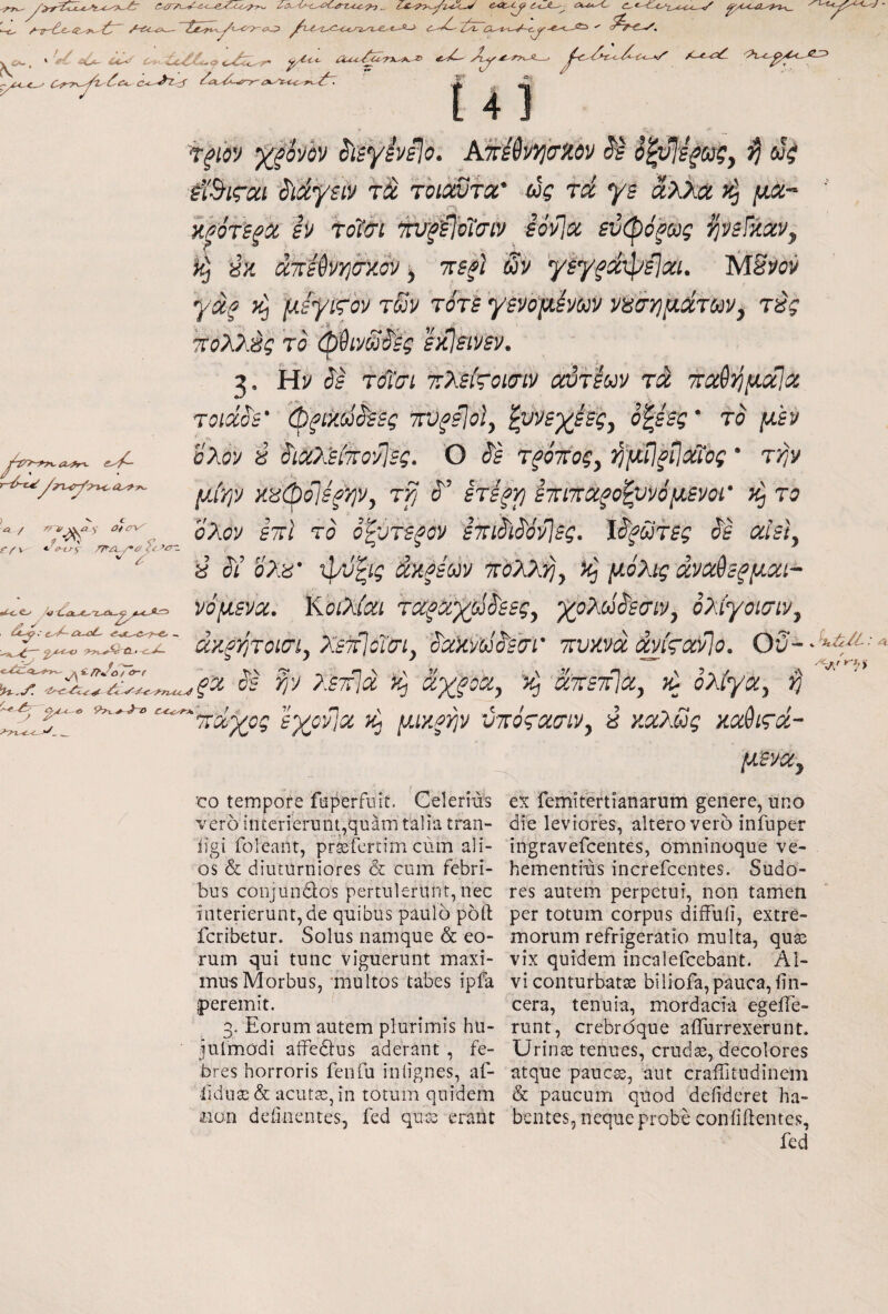 κ » eC^ lc^^t^-c,,'€>C.a~t^ ^ c<JL·^ tr- ^7-c-y. T. <»y [4] j^-i/>-r?\. a^fr^ e-'^ Λ / > 0 ^ , f/^v ·■ if-fj^ /A/3_/·^ <«'’'£^ '' . ·’ d--^ λ-oL- £ /7··Λ) / <»-/■ 'T^fov ^ξοήν ^iiyivelo. AUrWvijiTiiov oi^W^w?, ^ wV ίϊ^ιςαι '^ιάγείν τά Toicivfa' ύς τά γε αλλα ^ j««- H^oTifii h τοΐσι w0oT(riv iovlct εΰφόξως ^νεΐήαν^ ύκ utUvYicry.^ ^ ττε^Ι Sv 'γεγ^^φείχι. MSvov •γαξ }ζ μίψίς^ον tSv τότε γενόμόνων νοσημάτωνy τύς ϊτολλές τό φθίνώ'^έ? εκΙείνεν, 2. Ην (55 τά'σί τλείτοκην αιτίων τά, ττχθί^μάΐα τοίάό'ε' (ρξίκύόόεες ‘πϋ^ίΐοΐ, ^)ιεγβε^ςy έξεες’ το μεν όλον 8 όίΰϊ>^εί7ΐΰ·'λΙες. Ό ^ε τξό■noςy ι^μΐΐξΐΐΰίϊος ’ τήν μίψ >i8(poj0^'/]Vy τί) J'’ ετε^ν] έτίτταξοξννόμενοι’ το ΰλον εττί το όξότεζον έτηό'ίέ'όνΙες. Ιί5'^ώτ5ί όε aUty ύ όί έ'λέί* ψϋ'ξίί άκξέων toAXijy μ.όλίς άνΰόέεξμοίΐ- νόμενχ. KotXidi τcίξά.^χpίέ'εεςy '^ολοέόεσίν, ολίγοισιν. 'νΛ· άκργιτοισί^ Xsiflcim. πυκνά άνίςοίίΐο. θί;-Ή^^·'^ tvv ^ : η \ ,Λ , V V \ , ’'■ , ^ ‘ ^.y. όε ψ ?.ε70]ά ^ άχξοίζ, άπετίΐα, τί ολίγα, ^ V ΤΤ /* 'ά'^ος Ιγο^ιΟί μικρψ ύποςασιν^ έΙ καλΰς κα^ιςά- 'CO tempore faperfiiit. Celerius vero interierunt,quam talia tran- iigi foleant, prtefertim cum ali¬ os & diiuurniores & cum febri¬ bus coojundos pertulerunt, nec interierunt, de quibus paulo port fcribetur. Solus namque & eo¬ rum qui tunc viguerunt maxi- inu-sMorbus, 'multos tabes ipfa peremit, 3- Eorum autem plurimis hu- juimodi aifedlus aderant , fe¬ bres horroris fenfu intignes, af- lidiiai & acuta;, in totum quidem iioii dciinentes, fed qu^ erant μ'Βνα^ ex femitertianarum genere, uno die leviores, altero vero infuper ingravefcentes, omninoque ve¬ hementius increfcentes. Sudo¬ res autem perpetui, non tamen per totum corpus diifuii, extre¬ morum refrigeratio multa, quas vix quidem incalefcebant. Al¬ vi conturbatae biliofa, pauca, iin- cera, tenuia, mordacia egeiTe- runt, crebrdque aiTurrexerunt. Urinae tenues, crudas, decolores atque pauc^, aut craiTitudinem & paucum quod defideret ha¬ bentes, neque probe coniiiientes,