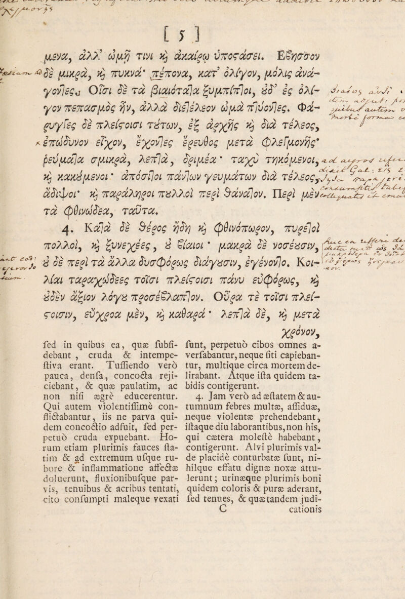 y., μίνα, αλλ’ ωμρ τινι άκαίξω ύτΐοςάσει. ΈΜρσ'σον μΐϋξιχ^ ^ Ttvmd ^πονα, κατ’ ολίγον, μόλις άνά~ γονίες^ ΟΤσι ό'ε τα βιαιότόίΐα ζυμττίτίίοι, ες ολ/- γοντετΐασμός ^ν, αλλά άιείελεον ύμάτίΐόονίες. Φά~ ξυγίες όε ιτλείςοισί τύταν, άξγ^ς άιά τέλεος, /^εττΰόυνον εΐχον, εχονίες ε^ευθος μετά φλείμονης' ^εϋμαΐα σμικξά, λετβά, άξίμεα' ταχύ τρκόμενοι,^^ ^ P>v^r-i- ; ^/S £ Λ- / /r κ^ κακύμενοι' amcrijot ττάνίων γευμάτοον ύίά τέλεος^^^^^ άόίφοί' ταξάλΥ)ξοι ταλλοΐ τεφι ΒάναΙον. ΐΙεξΙ μ^νλύάΦφΖ2^ί^^ύ0< ζί<>9.' Λ τά φθίνάάεα, τοάντα. 4· Καίά ύέ ^ίξος rj^y} κ^ φθίνόπω^ον, πυ^εΐοΐ τολλοΐ ά, ζυνεγεες, a βίαιοι' μακρά ^ε νοσέασιν, j2 ύ $ε ΈεξΙτάάλλαόυσφόξΙύς Sidyi^iriv, εγενονίο, Κοι~'φ’/βό·^'^ λίαι ταραχύό'εες τοΐαι τλείςοισι Ttdvv εύφό^ως, κ^ ύό'εν άζίον λόγα ττ^οσε^λατίΐον. Οΰρα τε τοΐσι πλεί- ςοίσιν, εύχροα μ^, κ^ κaθaρd ’ λετ\ά όε, κ^ μετά fed in quibus ea, quse fubii- debant , cruda & intempe- iliva erant. TulTiendo vero pauca, denfa, conco6i:a reji¬ ciebant, & quas paulatim, ac non niii aegre educerentur. Qui autem violentiffime con- flidlabantur, iis ne parva qui¬ dem concodlio adfuit, fed per¬ petuo cruda expuebant. Ho¬ rum etiam plurimis fauces fla¬ ti m & ad extremum ufque ru¬ bore & inflammatione afiedlae doluerunt, fluxionibufque par¬ vis, tenuibus & acribus tentati, cito confuinpti maleque vexati χχόνον, funt, perpetuo cibos omnes a- verfabantur, neque fiti capieban¬ tur, multique circa mortem de¬ lirabant. Atque ifta quidem ta¬ bidis contigerunt. 4. Jam vero ad aeftatem& au¬ tumnum febres multre, affiduae, neque violentae prehendebant, iflaque diu laborantibus, non his, qui caetera molefle habebant, contigerunt. Alvi plurimis val¬ de placide conturbatae funt, ni- hilque effatu dignae nox^ attu¬ lerunt ; urinaeque plurimis boni quidem coloris & purae aderant, fed tenues, & quae tandem judi- C cationis