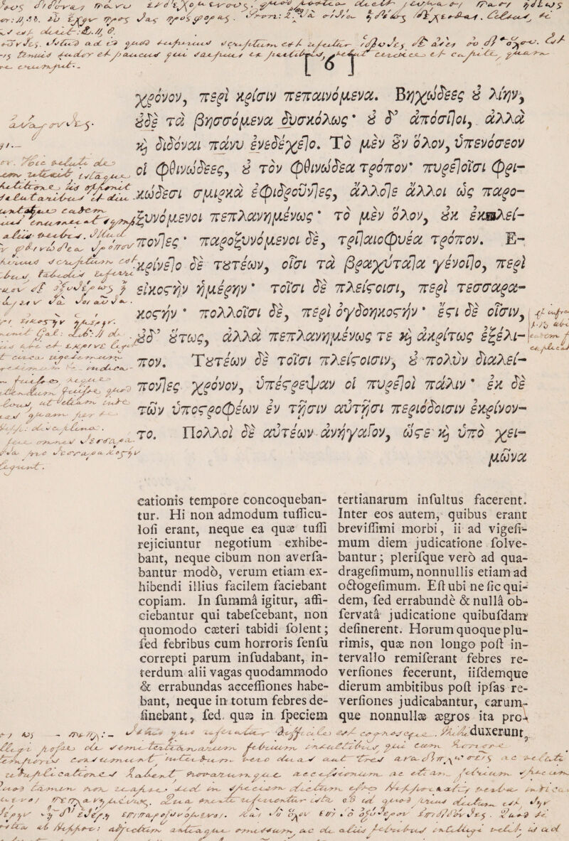 -Z. -^a^ a-zJ^o. ✓ <j>/- o^-.4Sc^ :&/· //^ - ^ - - <^/ i^dttyj^ K.»' tiVA :eiy. //j ^, . ^ tZjt^Jc:,. A oi tM «io^X Zt./^u-.^0c^ -/^ fz-yt^^·^ fi-oye^y yj eccycoc-^ yc^ <fa.^i^i.i,c.c^ -c-ic. yiti,ytyCc0^x^y C-t^^z,^cf< c-S—y i-/~ Ct^^^yi- 0^·-ΐΜ<.'Τ7^ΌΟ&'· ^ I Q I i>-o d/ op^ όζ^ z / oyWa 7 i/‘- <rT^ ^ 7- •wovoD^ TTB^i ζξίσιν 'κετΐΜνόμίνα.. ^Yjyj^^ssg ύ λίψ^^ ύ^ί τά β’ησσόμ,ενίχ ^σζόλως’ i άτόσίΙοί, αλλά, y^ S'i^0vcu Tt^yv sve^eyilo. Τσ [ΐεν §y ολον^ύττενόσεον 7^x77^,^^ οΐ φθί'Μι^εες, s ray (ρ^νΰ^εα Tfomr ·πνξε\όίσι φ^ί- (τμίξκά εφί^ξΰΰνΊες, αλλο]ε άλλοι ως -καξο- 'Τ7^.^77^ν^71ννόμ-ενΰΐ τετλοίν-ήμενως' ίο μεν σλσν, έκ εχήλεί- C^pTifT: 'ζρτ^τΐονίες ■ 'ΊΆξο^υνόμενοι ^ε, τφιοφυεα τηττον. Ε- T8TsooVy οΤσι τά βξθά)(ύτα]α yivoi\Oy πβξΐ ^Ι^ίοςγρ ΥίμΒξψ τοίσι S^s τλθίςοίσί^ ττΒξΙ τ^σσαξοί- ν.οςψ' τολλοΊσι οε^ τε^ι ογοοηκοςψ' εςι όε oi^iVy,^^-, ,ij·// αί STOC, άλλά τοετλανήμενως τε iii άαρίτως ε^λιΡ7 f ^.-4^ ' * J C4c.^yZl.iij τοΐοΊ τλείςοίσίν. έ 'ΤΓολύν ^iCiXsh 7 / Λ-< 'J7t7y^7''r--·^ -κονίες χρόνον, ύτοες^εφχν οΐ τοξεΐοΐ πάλιν' εκ άε ύτΐος'ξοφέων εν τγισιν αύτραι πεξιόάοισιν εκείνον- y <?■,*/ 'yZoA^y-· yije^ ‘^(-VΖΐ,.' <λ!< C<, . ζ ^ / ■J / X ^ <a^ 4^'i? ^ C Λ. 77.0- Πολλοί' Jg αϋτεων·dvi^yoiiov, ωςε'κ^ ύπο γει- μζ^να cationis tempore concoqueban- tertianarum infultus facerent, tur. Hi non admodum tulTicu- Inter eos autem, quibus erant lofi erant, neque ea quas tuiil breviflimi morbi, ii ad vigeii- rejiciuntur negotium exhibe- mum diem judicatione folve- bant, neque cibum non averfa- bantur; plerifque vero ad qua- baiitur modo, verum etiam ex- drageiimum, nonnullis etiam ad hibendi illius facilem faciebant odtogefimum. Eil ubi ne iic qui- copiam. In fumma igitur, affi- dem, fed errabunde & nulla ob- ciebantur qui tabefcebant, non fervata judicatione quibufdarrr quomodo cssteri tabidi folent; delinerent. Horum quoque plu» fed febribus cum horroris fenfu rimis, quse non longo poli iii^ correpti parum infudabant, in- tervalio remiferant febres re- terdum alii vagas quodammodo verliones fecerunt, iifdemque & errabundas accefliones habe- dierum ambitibus poli ipfas re- bant, neque in totum febres de- verliones judicabantur, earum- linebant^ fed. qu^ in fpeciem que nonnulle© ssgros ita pro\ - /r>i. /y : - ίΓ/ίχ<_> cYjL·-' A^y-duxerunt f^yiTo C -y ΧίΛ. ? 7 ZL^a^yi iy. f . 1'a / d>C — - - - ^ / <) y , Z'^- dyoa. (>■71^ . d  /' c/ fZi.^rv~ayz..<^'7'f^ 4?^.^ <--i. ^o-or-t rr^yd /s ^t ^ 7c^7i -o7*x^ y7e-c A y m-· ^c y < Oe/7^- Γ V A Λ ^ ^ C 7 c/ , ^ 7 \. y ^ / *jl J /? / Ί 7 Q .,} 7 '■ηρ d ix/gy^tj £/r//ra^y yty t'oy^iA^a /. dCA./ * υ oj^oi· i r/y x o s^/d/dirp^xir^·^ . ^ u.*^^ ^ . /-.■- y // J ^ Λ * ^ Y7 ■· . _ ' ^ ^ ^ ' J , ^ ' J - f-·//k-A/ ii·^ /)77y f--t>: a^i^cTci: . y.. •λλ/ ·2-Λ7Ζάύ^ 0.4-*-^· A-C ού<^ A-£-iZ<f i 7>^Cc7Cc<>·*. t’~c7>^7- zd Cc οί J 1 d / . d ' y