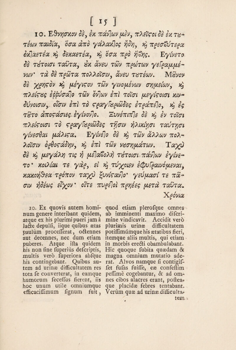 IG. ESyjjcrxiV (Jf, εκ ττάνΙων μεν, ττλεΐςοι ί'ε εκ τα~ τεονν ΤΓοα^ίΧ, οσα άπο γχλακ]ος ή^η, πζεσζϋτε^χ οκΙαετέα ί'εκχετεα, οσα π^ο ηξης. Εγίνετο is τύτοισί ταντα, «κ ανευ των τΐξώτων γεί^αμμέ~ νων’ τα ΤΓξΰτα ττολλοΐσιν, ανευ τατεων. ΜΒνον XfviTov ίή μεγιςον των γινομένων σ·ημείων, τλείςας ερρϋσαίο των ονΊων έτϊ τοΐσι μεγίςοισΐ κιν^ SvvoiaiVy, οΤσιν ετοί το ς’ξαγΐα^ιω^'ες ετξά%εΙο^ ες tSto άτΐοΐάσιεςΛγίνονΙο. ΈυνέπιτίΙε ^ε κ) εν τοϊσι τίλεές-οΐσι το ς^αγΓα^ιω^ες τρσιν ήλικίρσι ταύττισι γένεσθαι μάλιςα. ΕγίνεΙο ^έ των άλλων ττολ- λοΐσιν οξ^ςάά'ψ, έπϊ των νασημάτων. Ταχύ ^έ κΡι μεγάλη τις ‘ή μεΐα^ολ^ τύτοισι 7ΐάν]ων εγίνε- T0' κοίλίαι τε γάξ, εί τύχοιεν εφυί^αινόμεναι, κακοη^εα τρόπον ταχύ ipvkaPio' γεύμασί τε τά- σιν ήάέως εΐχον’ οΐτε την^εΐοΐ τξηέες μετά τούτα. Xfovia ΙΟ. Εχ quovis autem homi¬ num genere interibant quidem, atque ex his plurimi pueri jam a laAe depulii, iique quibus setas paulum proceiTerat, odlennes aut decennes, nec dum etiam puberes. Atque iita quidem his non fine fuperius defcriptis, multis vero fuperiora abfque his contingebant. Quibus au¬ tem ad urinas difficultatem res tota fe converterat, in eamque humorum feceflus fierent, iis hoc unum utile omniumque efficaciffimum fignum fuit j quod edam plerofque omnes ab imminenti maximo difcri- mine vindicavit. Accidit vero plurimis urinae difficultatem potiffimfimquehis statibus fieri, itemque aliis multis, qui etiam in morbis eredli obambulabant. Hic quoque fubita qusdam & magna omnium mutatio ade¬ rat. Alvos namque fi contigif- fet fufas fuiiTe, es confeftim peffime cogebantur, & ad om¬ nes cibos alacres erant, poftea^ que placids febres tentabant. Verum qns.ad urinas difficulta.- tem·. i d