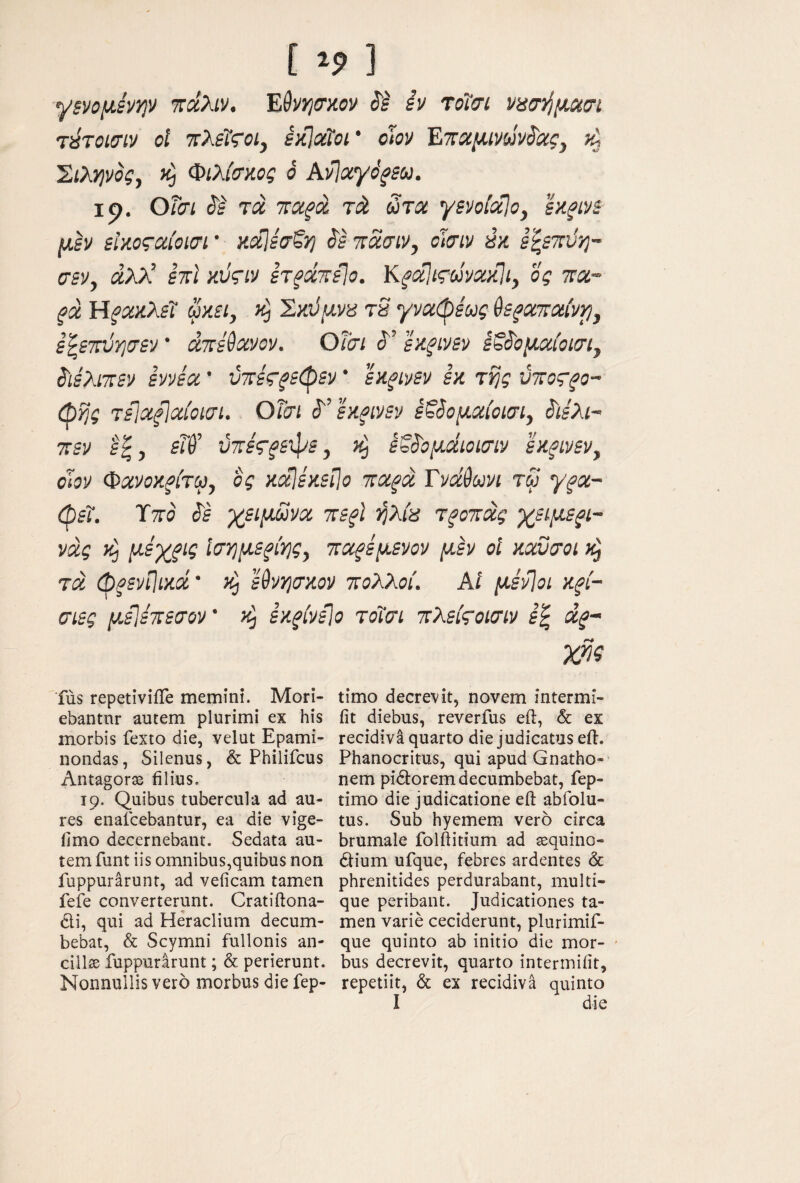[ 3 ■γ$νομίνψ xdXiv. iv τοΐαι νασ^μχσί τύτοισιν οΐ τλεΐςοί, εκίχΐοι’ ohv Επχμινωνόιχς^ ^ ^ιλψος, Φιλίσκος ο Avlaydfsu. ιρ. Οΐσι ί'Ι τα πχ^ά τά ωτχ γενσίχίο, ίκξίνε μεν εΐζοςχίοισι · ΗχΙεσζη ^ε πασίν, οϊιτιν «κ ε'^εττϋη- σεν, χλλ’ επί κύςιν ετ^χτεΐσ. Κ^χΐιςωνχκΐι, ος ττα- ξχ ΥίξΧΛλε'ϊ um, Σκϋμνπ τ8 γνχφεως θε^χτχίνρ, ε’^εχύτ,σεν' χπέύχνον. Οΐσι εχξίνεν έζίομχίοισι^ ί'ιελι-πεν εννεχ ’ ύττες^εφεν ’ εκξίνεν εκ της ύτοςξο- ώης τίΐχξίχίοιαι. OTcri ^'’εκξίνεν ε^όομχίοισι, ^ιελι- πεν εξ, εΐύ' ύττε'ς-^εφε, εξί'ομώΰίσιν εκ^ινεν, όϊον Φχνοκξίτω^ ος κχΙέκεί\ο τχξχ Tvdduvi τω γ^χ~ ώεΐ. ΎτΓο (Jf γβίμΜνχ τεξΐ ήλία τξοτχς χείμεζί- νχς iij μεχζΐς Ισημεξίης^ τχξέμενον μεν οΐ κχΰχοι κ^ τχ (pfsvpiKd κ^ εθνηακον πολλοί. Αί μενΊοι κξί- σιες μεΐεπεσον’ εκξίνείο τοίσι πλείςοισιν ε^ χξ- Χ^ζ fus repetiviiTe memini. Mori- ebantnr autem plurimi ex his morbis fexto die, velat Epami¬ nondas, Silenus, & Philifcus Antagorae filius. 19. Quibus tubercula ad au¬ res enaicebantur, ea die vige- fimo decernebant. Sedata au¬ tem funt iis omnibus,quibus non fuppurarunt, ad veficam tamen fefe converterunt. Cratiftona- cli, qui ad Heraclium decum¬ bebat, & Scymni fullonis an- cillse fuppurarunt; & perierunt. Nonnullis vero morbus die fep- timo decrevit, novem intermi- iit diebus, reverfus eft, & ex recidiva quarto die judicatus eft. Phanocritus, qui apud Gnatho¬ nem pidorem decumbebat, fep- timo die judicatione eft abfolu- tus. Sub hyemem vero circa brumale folftitium ad sequino- dium ufque, febres ardentes & phrenitides perdurabant, multi¬ que peribant. Judicationes ta¬ men varie ceciderunt, plurimif- que quinto ab initio die mor- - bus decrevit, quarto intermiiit, repetiit, & ex recidiva quinto I die