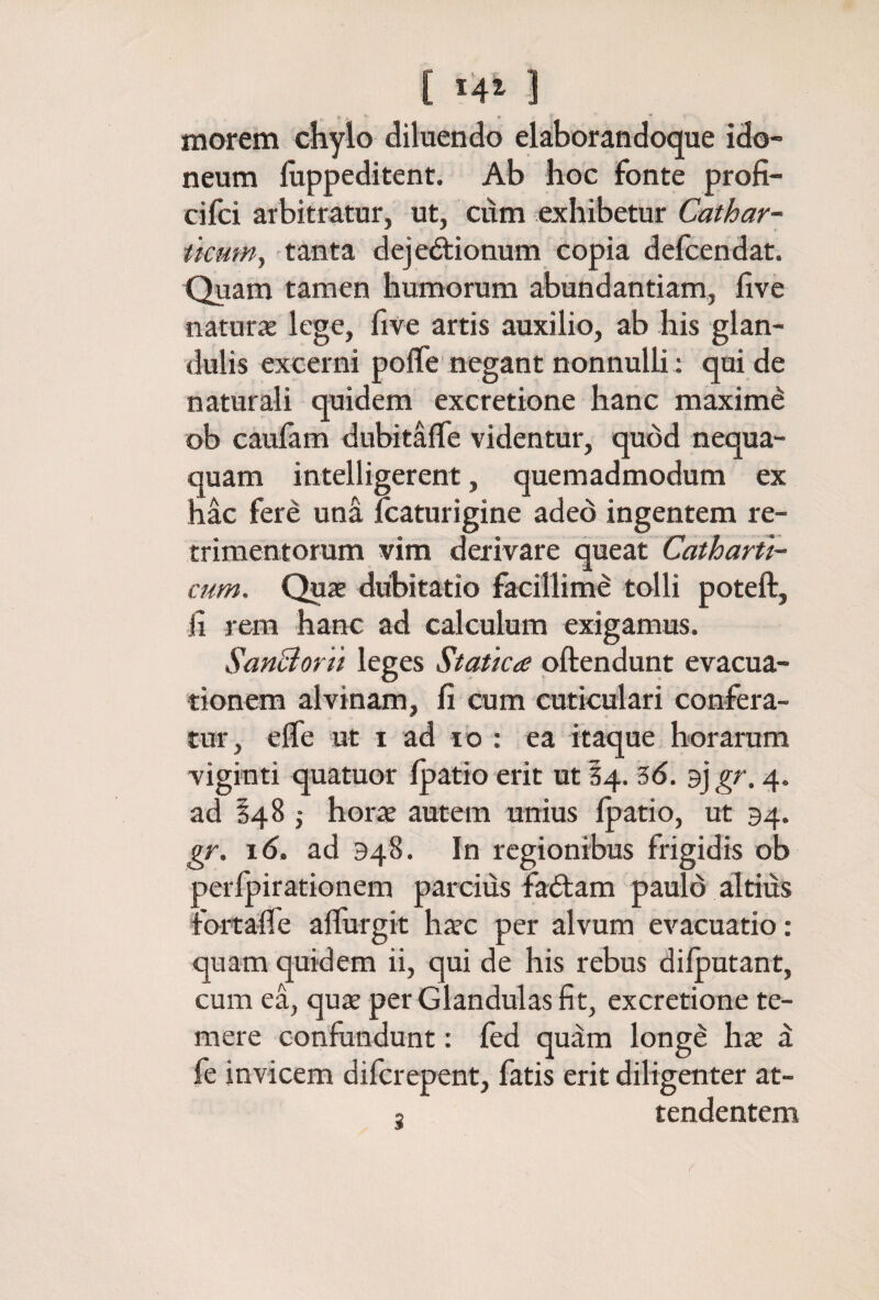 [ i4t ] morem chylo diluendo elaborandoque ido¬ neum iuppeditent. Ab hoc fonte profi- cifci arbitratur, ut, cum exhibetur Cathar- ttcum^ 'tanta dejedtionum copia defcendat. Quam tamen humorum abundantiam, five naturiE lege, five artis auxilio, ab his glan¬ dulis excerni poife negant nonnulli; qui de naturali quidem excretione hanc maximέ ob caufam dubitafle videntur, quod nequa¬ quam intelligerent, quemadmodum ex hac fere una Icaturigine aded ingentem re¬ trimentorum vim derivare queat Catharti- cum. Quae dubitatio facillime tolli poteft, fi rem hanc ad calculum exigamus. SanBorti leges Statica pftendunt evacua¬ tionem alvinam, fi cum cuticulari confera¬ tur, eife ut I ad IO : ea itaque horarum viginti quatuor ipatio erit ut 14. 3d. 9] gr. 4. ad §485 horae autem unius Ipatio, ut 94. gr. 16. ad 948. In regionibus frigidis ob perfpirationem parcius fa6lam paulo altius rbrtafie allurgit hicc per alvum evacuatio: quam quidem ii, qui de his rebus diiputant, cum ea, quae per Glandulas fit, excretione te¬ mere confundunt: ied quam longe hae ^ fe invicem difcrepent, fatis erit diligenter at- 3 tendentem