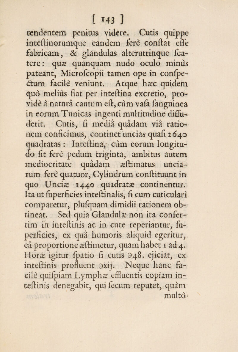 tendentem penitus videre. Cutis quippe inteftinorumque eandem fer^ conftat efle fabricam, & glandulas alterutrinque fca- tere: qu^e quanquam nudo oculo mimis pateant, Microfcopii tamen ope in conipe- dlum facile veniunt. Atque haec quidem quo melius fiat per inteftina excretio, pro¬ vide a natura cautum eft, ciim vaia ianguinea in eorum Tunicas ingenti multitudine diffa- derit. Cutis, fi media quadam via ratio¬ nem conficimus, continet uncias quafi 2640 quadratas: Inteftina, ciim eorum longitu¬ do fit fere pedum triginta, ambitus autem mediocritate quadam xftimatus uncia¬ rum fere quatuor. Cylindrum conftituunt in quo Unciie 1440 quadratx continentur. Ita ut iuperficies inteftinalis, fi cum cuticulari comparetur, pluiquam dimidii rationem ob¬ tineat. Sed quia Glandulis non ita confer- tim in inteftinis ac in cute reperiantur, iu¬ perficies, ex qua humoris aliquid egeritur,, ea proportione aeftimetur, quam habet i ad 4. Horis igitur ipatio fi cutis 948. ejiciat, ex inteftinis profluent 9xij. Neque hanc fa¬ cile quiipiam Lymphae effluentis copiam in¬ teftinis denegabit, quifecum-reputet, quam multo··