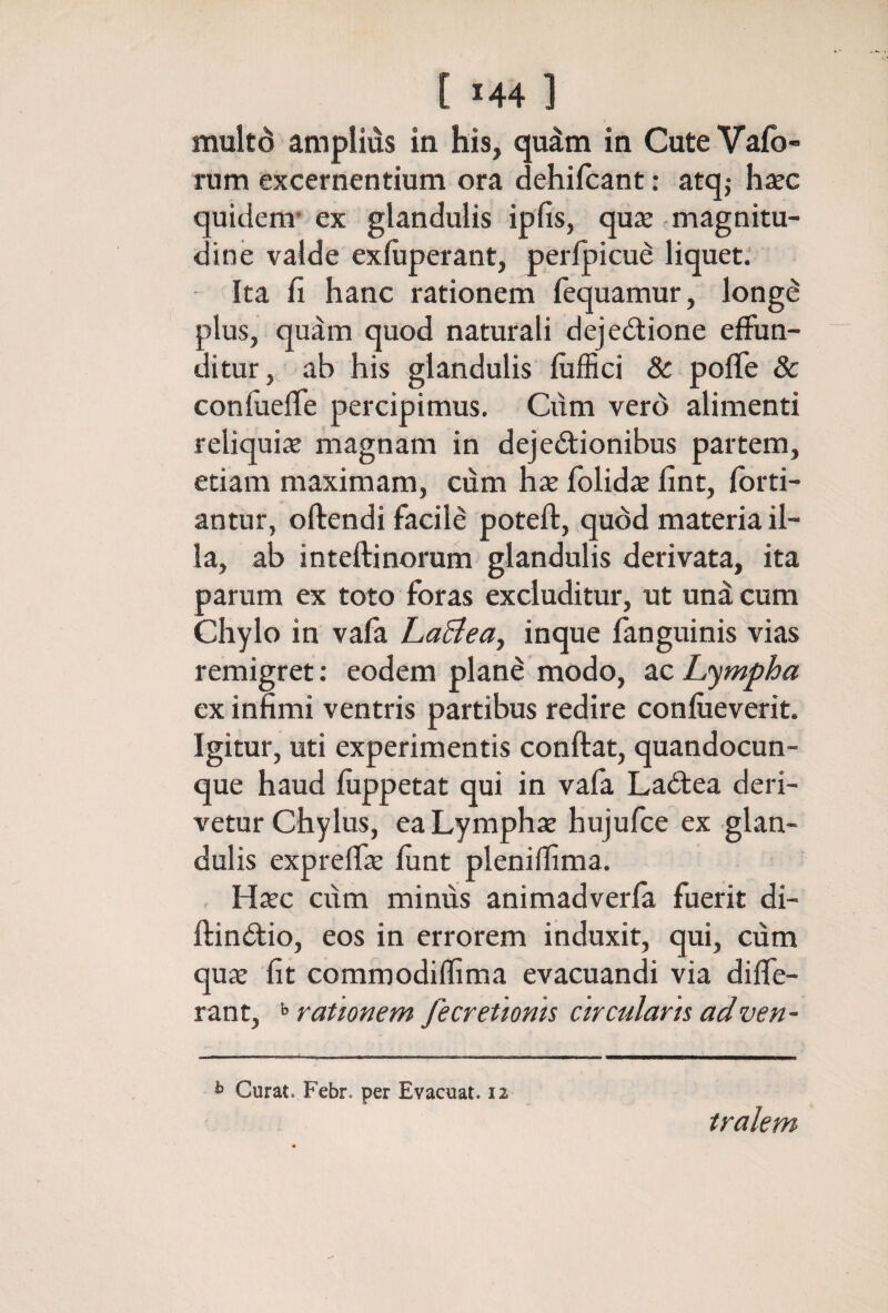 multd amplius in his, qudm in CuteVafo» rum excernentium ora dehifcant: atqj hxc quidem* ex glandulis ipfis, quas -magnitu¬ dine valde exiuperant, perlpicue liquet; Ita fi hanc rationem fequamur, long^ plus, quam quod naturali dejedlione effun¬ ditur, ab his glandulis fiiifici & poife 8c confueife percipimus. Cum vero alimenti reliquia magnam in dejedfionibus partem, etiam maximam, cum hx folidaj fint, fbrti- antur, oftendi facil8 poteft, quod materia il¬ la, ab inteftinorum glandulis derivata, ita parum ex toto foras excluditur, ut und cum Chylo in vaia haBea^ inque fanguinis vias remigret: eodem plane modo, ac Limpha ex infimi ventris partibus redire confiieverit. Igitur, uti experimentis conftat, quandocun- que haud fiippetat qui in vafa Laftea deri¬ vetur Chylus, eaLymphx hujufce ex glan¬ dulis expreifae iunt pleniffima. , Hxc cum minus animadveria fuerit di- ftinitio, eos in errorem induxit, qui, cum qux fit commodiffima evacuandi via diffe¬ rant, >> rationem fecretionis circularis adven- ^ Curat. Febr. per Evacuat. 12 tralem