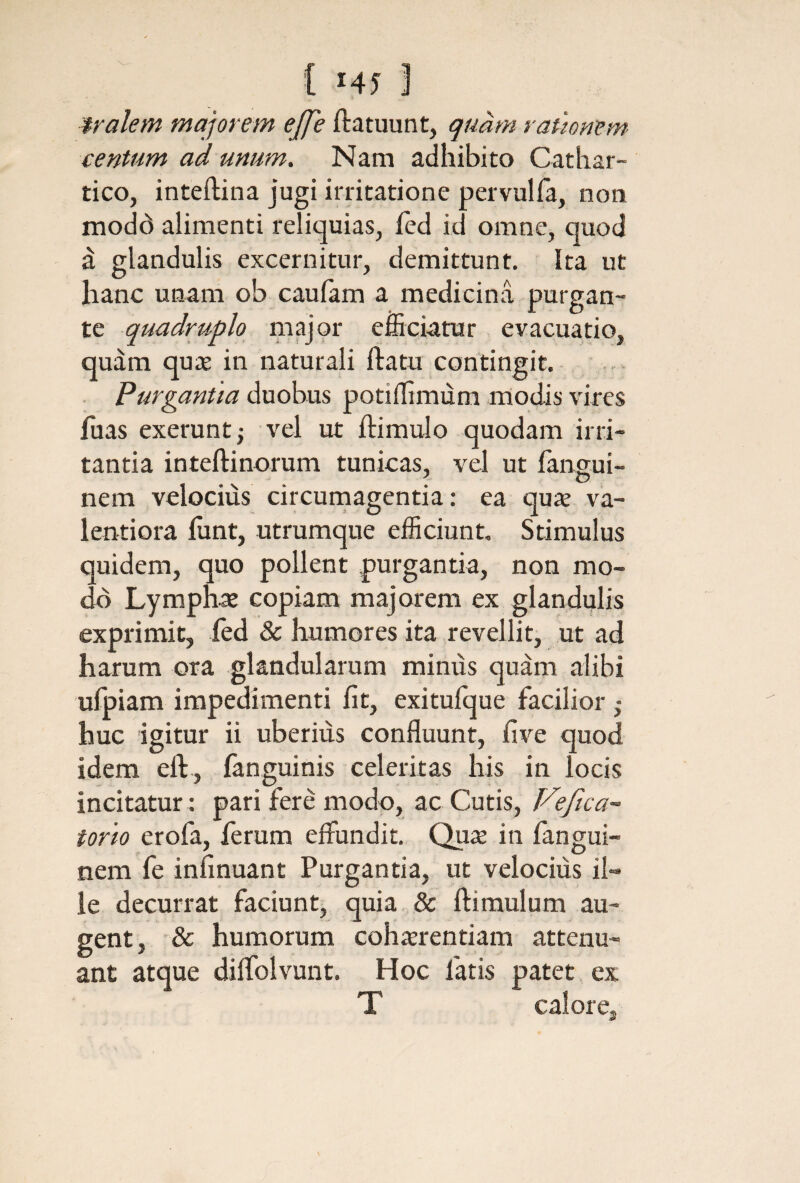 { Η5 J tralem majorem ββε ilatuunt, quam rauonem· cen-tum ad unum. Nam adhibito Cathar- tico, inteftina jugi irritatione pervulfa, non modd alimenti reliquias, ied id omne, quod d glandulis excernitur, demittunt. Ita ut hanc unam ob cauiam a medicina purgan¬ te quadruplo major efficiatur evacuatio, quam quie in naturali ftatu contingit. . Purgantia duobus potiffimum modis vires fuas exerunt; vel ut ftimulo quodam irri¬ tantia inteftinorum tunicas, vel ut iangui- . σ nem velocius circurnagentia: ea qux va- lentiora iunt, utrumque efficiunt. Stimulus quidem, quo pollent purgantia, non mo¬ do Lymphat copiam majorem ex glandulis exprimit, fed & humores ita revellit, ut ad harum ora glandularum minus quam alibi ufpiam impedimenti iit, exitufque facilior huc 'igitur ii uberius confluunt, five quod idem eft, ianguinis celeritas his in locis incitatur: pari fere modo, ac Cutis, Tdefica^ torto erofa, ferum effundit. Qute in iangui- nem fe infinuant Purgantia, ut velocius il¬ le decurrat faciunt, quia. & ftimulum au¬ gent, '& humorum coh^rentiam attenu¬ ant atque diifolvunt. Hoc fatis patet ex caloi .•e '5
