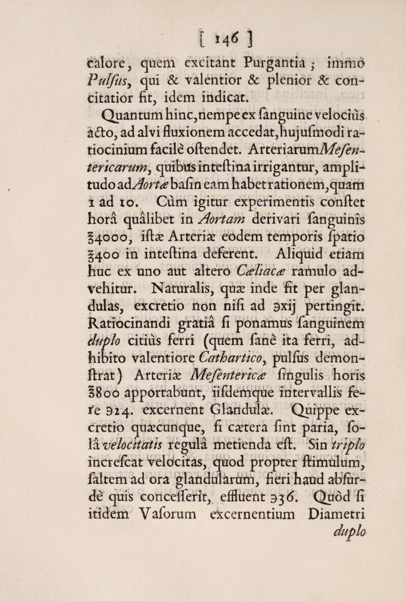 ί ] calore, quem excitant Purgantia ,· inimo PtilfuSy qui & valentior & plenior & con¬ citatior fit, idem indicat. Quantum hinc,nempecx (anguine velocius a£bo, ad alvi fluxionem accedat,hujufmodi ra¬ tiocinium facile oftendet. ArteriarumAff/?^- ierkamm, quibus inteftina irrigantur, ampli¬ tudo ad^i>r/iibafin eam habetrationem,quam 1 ad to. Cum igitur experimentis conflet hora qualibet in Aortam derivari 'ianguinis I4000, iftx Arteriai eodem temporis (patio I400 in inteflina defeirent. Aliquid etiam huc ex uno aut altero Cailaca ramulo ad¬ vehitur. Naturalis, quae inde fit per glan¬ dulas, excretio non nifi ad 3xij pertingit. Ratiocinandi gratia fi ponamus fanguinem duplo citius ferri (quem fane ita ferri, ad¬ hibito valentiore CatharticOy puKus demon- ftrat) Arterias Mefenterka fingulis horis 1800 apportabunt, iifdemque intervallis fe- ie 924. excernent Glandulie. Quippe ex- cretip quaecunque, fi ceetera fint paria, (b- la velocitatis regula metienda efl. Sin triplo increicat veldcitas, quod propter ftirtiulum, faltem ad ora ‘glandulartim, fieri haud ahfiir- de quis conceiferit, effluent 33 b. Quod Ή itidem Vaforum excernentium Diametri