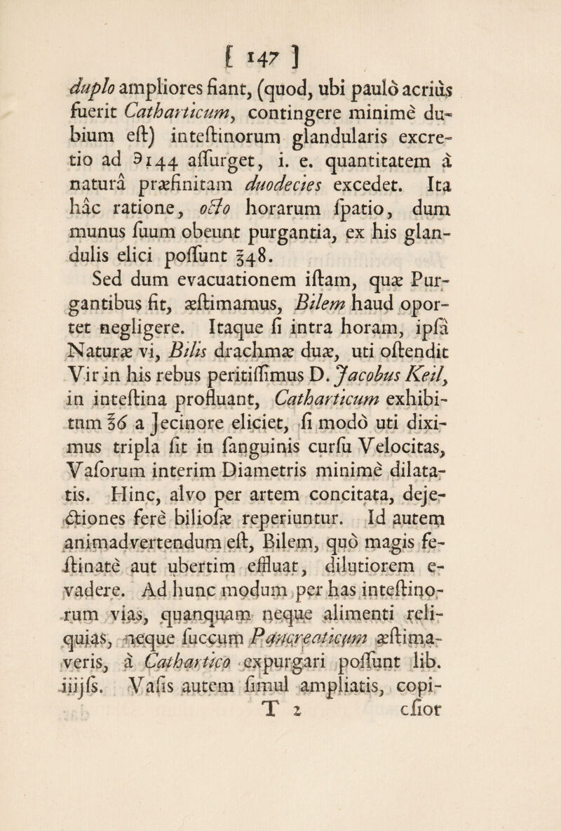 duplo ampliores fiant, (quod, ubi paulo acriiis fuerit Catharticum^ contingere minime du¬ bium eft) inteftinorum glandularis excre- tio ad 9144 aliurget, 1. e. quantitatem a natura praefinitam duodecies excedet. Ita hac ratione, oBo horarum Ipatio, dum munus iuum obeunt purgantia, px his glan¬ dulis elici poiTunt 348. Sed dum evacuationem iftam, qux Pur¬ gantibus fit, ieftimamus. Bilem haud .opor¬ tet negligere. Itaque fi intra horam, ipia Naturae vi. Bilis drachmae dux, uti oftendic Vir in his rebus peritiifimus D. Jacgbus Keil^ in inteftina profluant, Catharticum exhibi¬ tum id a jecinore eliciet, ,fi modo uti Exi¬ mus tripla fit in (anguinis curfii Velocitas, Vaforum intcrim Diametris minime dilatar tis. Hinc, alvo per artem concitata, dejer Diones fere biliofe reperiuntur. Id auteni ^animadvertendura eft. Bilem, quo magis fe- ilinate aut ubertim effluat, dilutiorem e- vadere. Ad hunc modum ,per has inteftiqo,- rum vias, quanquam oequp ^alimenti reli¬ quias, neque P.ufigreatkpm .xftim.a- veris, d Catharticg ■expurgari poilunt lib. iiijis. Vafis autem fimul ampliatis, copi- T z cfior