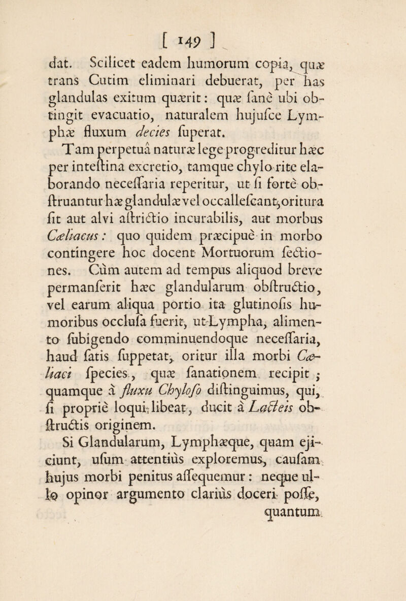 [ Μ9 ] (Jat. Scilicet eadem humorum copia, qux trans Cutim eliminari debuerat, per has glandulas exitum quterit: quae iane ubi ob¬ tingit evacuatio, naturalem hujufce Lym- phx fluxum decies iuperat. Tam perpetua naturae lege progreditur haec per inteftina excretio, taraque chylo rite ela¬ borando necelTaria repetitur, ut fi forte ob,- ftruanturhaeglandulxveloccalleicantjoritura fit aut alvi allridlio incurabilis, aut morbus Coeliacus: quo quidem praecipue in morbo contingere hoc docent Mortuorum iedio- nes. Cum autem ad tempus aliquod breve permanferit hxc glandularum obfl:ru6tio, vel earum aliqua portio ita glutinofis hu¬ moribus occluia fuerit, ut-LymphUj alimen¬ to fiibigendo comminuendoque neceifaria, haud fatis fiippetatj, oritur illa morbi Coi- liaet Ipecies., quae fanationem, recipit ; quamque d Chylofg diftinguimus, qui, fi proprie loquf libeat, ducit d ob- fliruftis originem. Si Glandularum, Lymphaeque, quam eji¬ ciunt, ufiim attentius exploremus, caufam: hujus morbi penitus aifequemur: neque ul- io opinor argumento clarius doceri poiie. quantum,