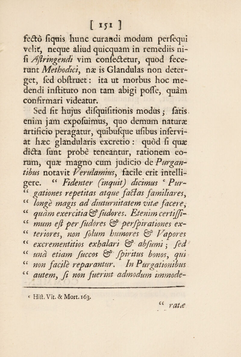 [ ] fefto fiqtiis hunc curandi modum per (equi veliti, neque aliud quicquam in remediis ni- fi Ajlrtngendi vim coniedtetur^ quod fece¬ runt Methodkiy nse is Glandulas non deter¬ get, ied obftruet; ita ut morbus hoc me¬ dendi inftituto non tam abigi poiTe,, quam confirmari videatur. Sed fit hujus diiquifitionis modiis;. latis. 6nim jam expoiuimus, quo demum naturx artificio peragatur, quibuique ufibus iniervi- at hxc glandularis excretio ; quod fi quse didra funt prob^ teneantur, rationem eo¬ rum, qux magno cum judicio de Purgan¬ tibus notavit Verulamtus^ facile erit intelli- gere. Fidenter (inquit) dicimus ‘ Pur¬ gationes repetitas atque fa&as familiares^ longe magis ad'diuturnitatem vttie facere^ quam exercitia fudores. Etenim certiff-· mum efl per fudores ^ perfpirationes ex¬ teriores^ non folum humores ^ Vapores excrementitios exhalari ab fumi ,· fed una etiam fuccos fpintus bonos^ qm< non facde reparantur. In Purgationibus autem, f non fuerint admodum immode- ii CC ii ii ii ti ii ii € C c Hift. Vit. & Mort. 163^. ra tiC