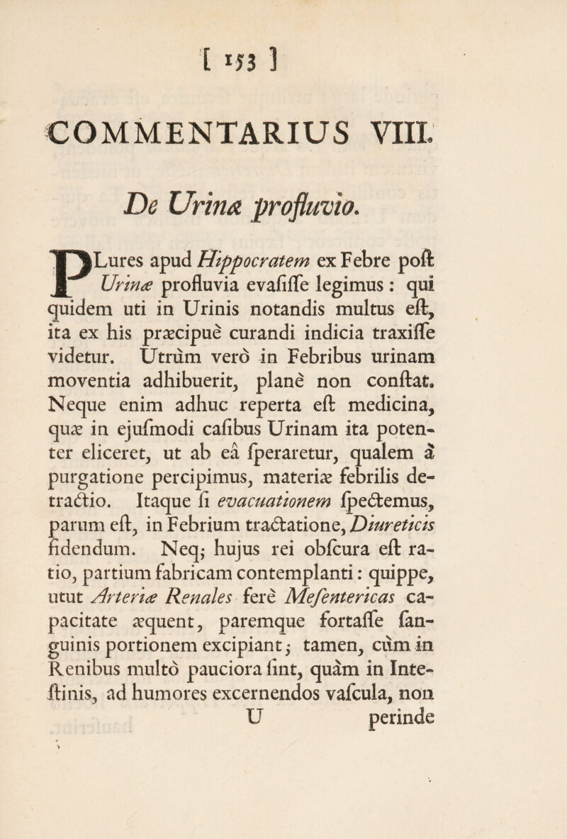 COMMENTARIUS VIII De Urina profluvio. Lures apud Hippocratem ex Febre poft Urina profluvia evafiiTe legimus : qui quidem uti in Urinis notandis multus efl:, ita ex his praecipue curandi indicia traxilTe videtur. Utnim verd in Febribus urinam moventia adhibuerit, plane non conflrat. Neque enim adhuc reperta efl: medicina, quae in ejufmodi cafibus Urinam ita poten¬ ter eliceret, ut ab ea iperaretur, qualem δ purgatione percipimus, materiae febrilis de¬ tractio. Itaque fi evacuationem IpeCtemus, parum efl, in Febrium traCtatione, fidendum. Neq; hujus rei obicura efl: ra¬ tio, partium fabricam contemplanti: quippe, utut Arteria Renales fere Mefentericas ca¬ pacitate «quent, paremque fortaife (an¬ guinis portionem excipiant; tamen, cum in Renibus multo pauciora fint, qudm in Inte- llinis, ad humores excernendos vafcula, non U