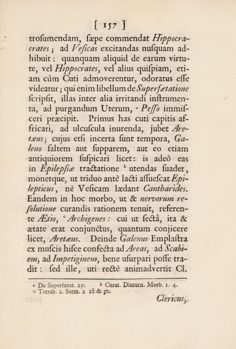 [ ] rroiumenxlam, fiepe commendat Hippocra- crates j ad Veficas excitandas nufquam ad¬ hibuit; quanquam aliquid de earum virtu¬ te, vel Hippocrates^ vel alius quifpiam; eti¬ am cum Cuti admoverentur, odoratus eiTe videatur} qui enim libellum de Superfatatione icripfit, illas inter alia irritandi inftrumen- ta, ad purgandum Uterum, ^ Pejfo immis¬ ceri prxcipit. Primus has cuti capitis af¬ fricari, ad ulcufcula inurenda, jubet Are- tjeus·, cujus etfi incerta iiint tempora, Ga¬ leno faltem aut iiipparem, aut eo etiam antiquiorem fuipicari licet: is adeb eas in Epilepfia traitatione utendas iuadet, monetque, ut triduo ante ladti aifueicat Epi¬ lepticus ^ ne Veficam laedant Cantharides. Eandem in hoc morbo, ut 8c nervorum re- folutione curandis rationem tenuit, referen¬ te jEdioy ‘ Archigenes: cui ut fe<Sta, ita & jEtate erat conjunctus, quantum conjicere licet, Aretaus. Deinde Gir/i^i^i Emplaftra ex muicis hifce confeCta ad Areas, 2Λ Scabi¬ em), ad Impetiginem, bene uiurpari poiTe tra¬ dit : fed ille, utit reCte animadvertit Cl. ■  De Superfxtat. if; >> Curat. Diuturn. Morb. i. 4. Tetrab. 2. Serra. 2 28 -