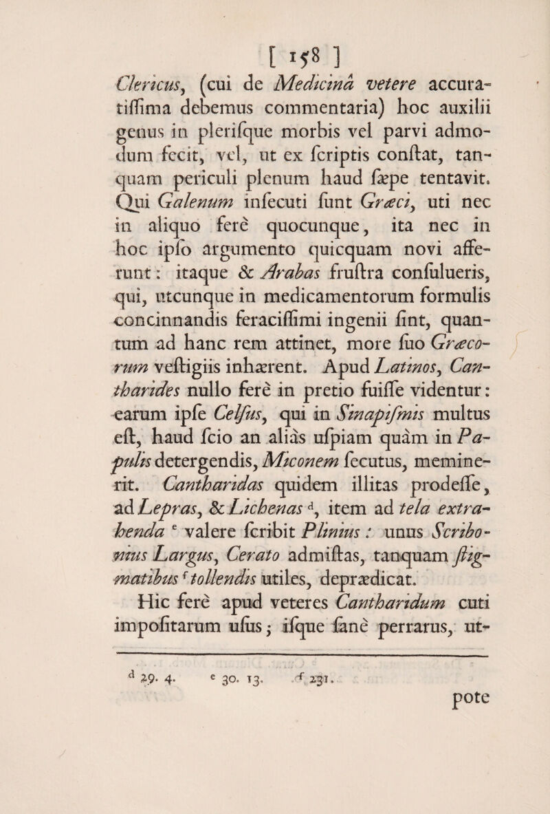 [ ]_ Clericus^ (cui de Medtcma veter e accura- tifliima debemus commentaria) hoc auxilii genus in pleriique morbis vel parvi admo¬ dum fecit, vel, ut ex fcriptis conftat, tan- ciuam periculi plenum haud fepe tentavit. Qui Galenum iniecuti hmt Graciy uti nec in aliquo fere quocunque, ita nec in hoc iplb argumento quicquam novi affe¬ runt : itaque & Arahas fruftra coniulueris, qui, utcunque in medicamentorum formulis concinnandis feracifllmi ingenii iint, quan¬ tum ad hanc rem attinet, more iuo Graco- J rum veftigiis inhterent. Apud Latinos^ Can¬ tharides nullo fere in pretio fuifle videntur: earum ipie Celfus, qui in Sinapifmis multus eft, haud fcio an alias uipiam quam in Pa¬ pulis detergendis, Miconem fecutus, memine¬ rit. Cantharidas quidem illitas prodeiTe, ad Lepras, & Lichenas ■', item ad tela extra¬ henda ‘ valere icribit Plinius: unus Scribo- fims Largus, Cerato admiflas, tanquam fiig- matibus ^ tollendisdepriedicat. Hic fere apud veteres Cantharidum cuti impofitarum ufiis j ifque fene perrarus, ut- ^ 4. e go. T3. i· 23Ϊ. pote /