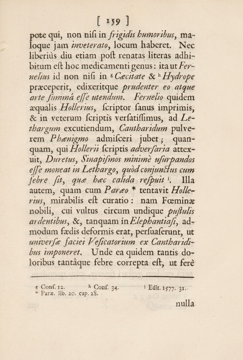 pote qui, non nifi in frigidis humoribus^ ma- ioque jam inveterato^ locum haberet. Nec liberius diu etiam poft renatas literas adhi¬ bitum eft hoc medicamenti genus: itaut/er- nelius id non nili in ® Ca citat e 8c Hydrope prxceperit, edixeritque prudenter eo atque arte fumma ejfe utendum. Fernelio quidem tequalis HoUerius,, fcriptor fanus imprimis, & in veterum fcriptis veriatiilimus, ad Le¬ thargum excutiendum. Cantharidum pulve¬ rem Pheenigmo admilceri jubet ,· quan- quam, qui Hollerti fcriptis adverfaria attex¬ uit, Duretus, Smapifmos minime ufurpandos eJfe moneat in Lethargo^ quodconjunBus cum febre fit., qua hac calida refpuit K Illa autem, quam cum Parao * tentavit Holle- rius, mirabilis eft curatio; nam Fcemin* nobili, cui vultus circum undique pufiuUs ardentibus, &, tSLnopxSLminElephantiaf, ad¬ modum faedis deformis erat, periuaierunt, ut univerfa faciei Veficatorium ex Cantharidi¬ bus imponeret. Unde ea quidem tantis do¬ loribus tantaque febre correpta eft, ut fere g Conf. 12. h Conf 34. i Edit. 1477· Si·- Parse. lib. 20. cap. 28. nulla