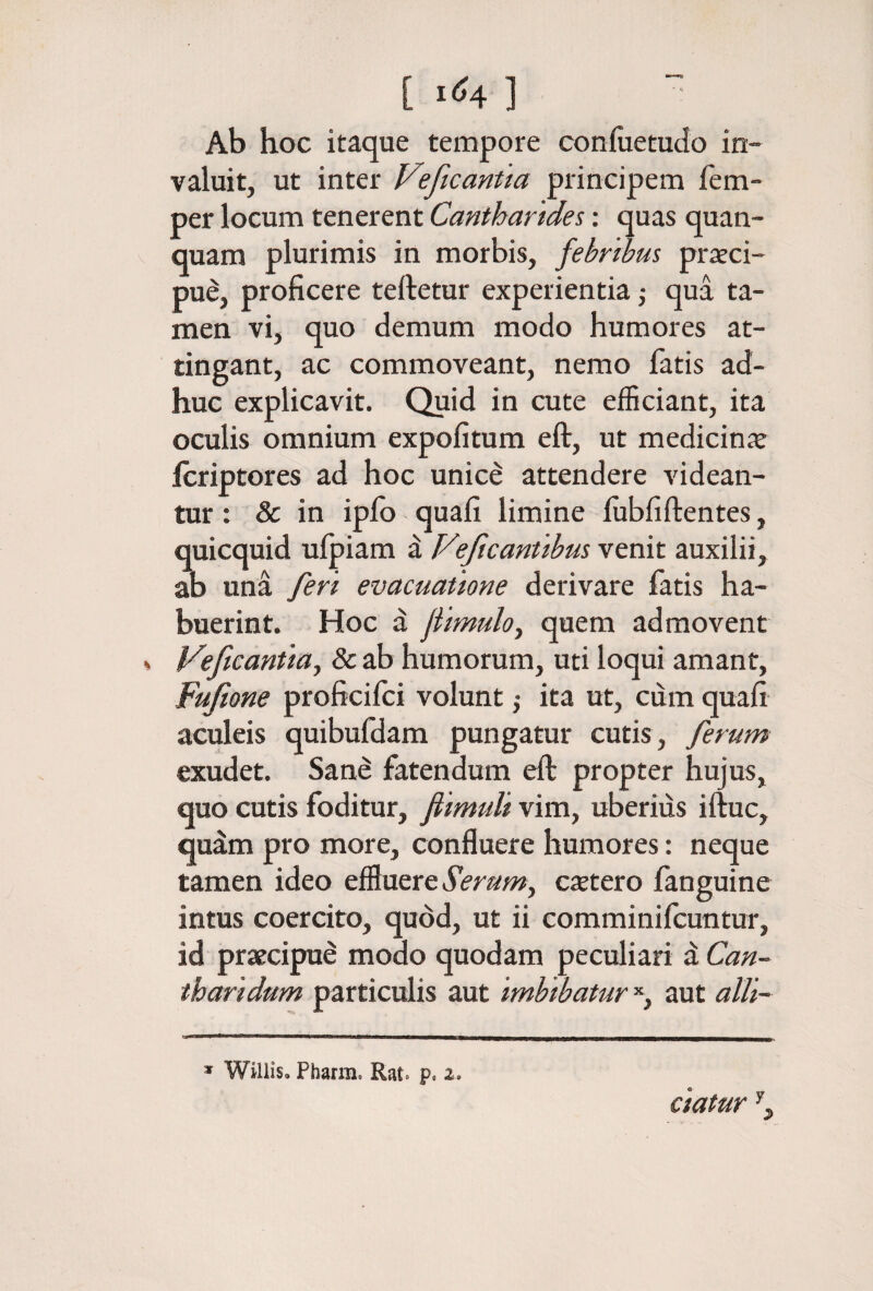 [ι04] ” Ab hoc itaque tempore coniiietudo in¬ valuit, ut inter Veficantta principem fem- per locum tenerent Cantharides: quas quan- quam plurimis in morbis, febribus praeci¬ pue, proficere teftetur experientia j qua ta¬ men vi, quo demum modo humores at¬ tingant, ac commoveant, nemo fatis ad¬ huc explicavit. Quid in cute efficiant, ita oculis omnium expolitum eft, ut medicinie Icriptores ad hoc unicd attendere videan¬ tur : & in ipib quali limine lubfillentes, quicquid ulpiam a Veficantibus venit auxilii, ab una feri evacuatione derivare fatis ha¬ buerint. Hoc a fiimulo^ quem admovent Veftcantia^ 8c ab humorum, uti loqui amant, Fufione proficilci volunt ,· ita ut, ciim quali acideis quibufdam pungatur cutis, ferum exudet. Sane fatendum ell propter hujus, quo cutis foditur, fiimuli vim, uberius iftuc, qudm pro more, confluere humores: neque tamen ideo effluere iVra?;», ctetero fanguine intus coercito, quod, ut ii comminifcuntur, id praecipui modo quodam peculiari d Can¬ tharidum particulis aut imbibatur aut alli- * Willis. Phatm. Rat. p. a. ciatur