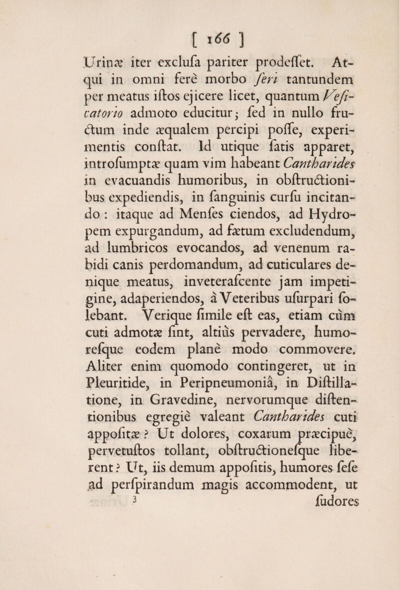 [ ] Urinie iter exclufa pariter prodefTet. At¬ qui in omni fere morbo fert tantundem per meatus iftos ejicere licet, quantum Vefi- catorio admoto educitur j fed in nullo fru- (itum inde iequalem percipi poiTe, experi¬ mentis conftat. Id utique fatis apparet, introiumptie quam vim habeant Cantharides in evacuandis humoribus, in obftrudlioni- bus expediendis, in fanguinis curfu incitan¬ do : itaque ad Menfes ciendos, ad Hydro¬ pem expurgandum, ad fetum excludendum, ad lumbricos evocandos, ad venenum ra¬ bidi canis perdomandum, ad cuticulares de¬ nique meatus, inveterafcente jam impeti¬ gine, adaperiendos, a Veteribus uiurpari ib- lebant. Verique fimile eft eas, etiam cum cuti admotae fint, altius pervadere, humo- reique eodem plane modo commovere. Aliter enim quomodo contingeret, ut in Pleuritide, in Peripneumonia, in Diftilla- tione, in Gravedine, nervorumque diften- tionibus egregii valeant Cantharides cuti appofitae ? Ut dolores, coxarum prxcipue, pervetuftos tollant, obftruAionefoue libe¬ rent? Ut, iis demum appofitis, humores ieie .^d peripirandum magis accommodent, ut 3 fedores