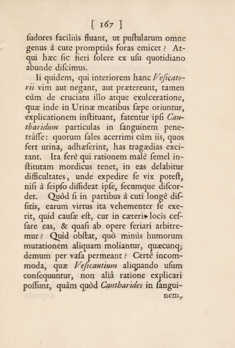 [ Ι <^7 1 iudores facilius fluant, ut puilularum omne genus d cute promptius foras emicet ? At¬ qui hxc fic fleri iolere ex uiu quotidiano abunde difcimus. Ii quidem, qui interiorem hanc Veficato- rn vim aut negant, aut prietereunt, tamen ciim de cruciatu illo atque exulceratione, quas inde in Urinae meatibus flepe oriuntur, explicationem inftituant, fatentur ipfi Can¬ tharidum particulas in fanguinem pene- traife: quorum fales acerrimi cum iis, quos fert urina, adhaeferint, has tragaedias exci¬ tant. Ita fere qui rationem male iemel in- ftitutam mordicus tenet, in eas delabitur difficultates, unde expedire fe vix poteft,, nifi a ieipib diffideat ipfe, lecumque diicor- det. Quod fi in partibus d cuti longe dif- fitis, earum virtus ita vehementer ie exe- rit, quid caufae eft, cur in caeteri» locis ceC- iare eas, & quafi ab opere feriari arbitre¬ mur? Quid obftat, quo minus humorum mutationem aliquam moliantur, quaecunq,· demum per vafa permeant ? Certd incom¬ moda, quje Vejicantium aliquando uium coniequuntur, non alia ratione explicari poliunt, quam quod Cantharides in langui- nem^,
