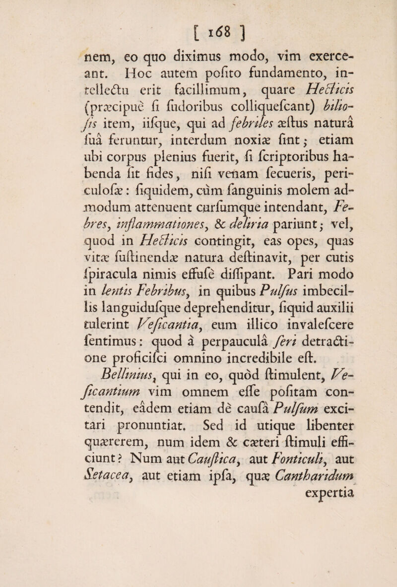 [ »«8 ] nem, eo qiio diximus modo, vim exerce¬ ant. Hoc autem pofito fundamento, in- telleftu erit facillimum, quare He^licts (praecipue fi fiidoribus colliquefcant) btlk- jis item, iiique, qui ad febriles ieftus natura fua feruntur, interdum noxiie fint ,· etiam ubi corpus plenius fuerit, fi fcriptoribus ha¬ benda fit fides, nifi venam fecueris, peri- culofse: fiquidem, cum fanguinis molem ad¬ modum attenuent curiumque intendant, Fe^ bresy inflammationesy 8c deliria pariunt ,· vel, quod in HeBicis contingit, eas opes, quas vitae iuftinendae natura deftinavit, per cutis ipiracula nimis eiiufe diifipant. Pari modo in lentis Febribusy in quibus Pulfus imbecil¬ lis languidufque deprehenditur, fiquid auxilii tulerint Veficantiay eum illico invalefcere lentimus: quod a perpaucula feri detracti¬ one proficiici omnino incredibile eft. BelliniuSy qui in eo, quod ftimulent, Ve- ficantium vim omnem eife pofitam con¬ tendit, eadem etiam de caufa Pulfurn exci¬ tari pronuntiat. Sed id utique libenter quaererem, num idem & caeteri ftimuli effi¬ ciunt ? Num aut Cauflicay aut Fonticuli, aut S-etacea, aut etiam ipia, quae Cantharidum expertia