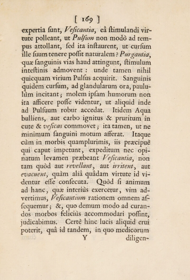 [ 1^9 ] expertia iunt, Veficanttay ea ftimulandi vir¬ tute polleant, ut Pulfum non modo ad tem¬ pus attollant, fed ita inftaurent, ut curium ille iiium tenere poilit naturalem ? Purgantia^ aux ianguinis vias haud attingunt, ftimulum inteftinis admovent : unde tamen nihil quicquam virium Pullus acquirit. Sanguinis quidem curfum, ad glandularum ora, paulu¬ lum incitant ,· molem ipiam humorum non ita afficere poiTe videntur, ut aliquid inde ad Pulhium robur accedat. Itidem Aqua bulliens, aut carbo ignitus & pruritum in cute & veftcas commovet ,· ita tamen, ut ne minimum fanguini motum afferat. Itaque cum in morbis quamplurimis, iis pr^ecipu^ qui caput impetunt, expeditum nec opi¬ natum levamen pr^beant Feficantia^ non tam quod aut revellant ^ aut irritentaut evacuent, quam alia quadam virtute id vi¬ dentur effe coniecuta. Quod fi animum ad hanc, qux interius exercetur, vim ad¬ vertimus, J/eficantmm rationem omnem ai- fequemur j &, quo demum modo ad curan¬ dos morbos felicius accommodari poffint, judicabimus. Certe hinc lucis aliquid erui poterit, qua id tandem, in quo medicorum y diligen*·