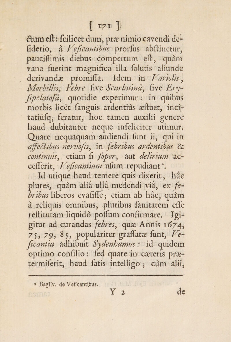 itum eft: fcilicet dum, ρΐίε nimio cavendi de*· fiderio, d Veficanttbm prorlus abftinetur, pauciffimis diebus compertum eft, qudm vana fuerint magnifica illa falutis aliunde derivandae promiiTa. Idem in Varwhs, Morbillis, Febre five Scarlatina, five Fr^j- fipelatofa, quotidie experimur: in quibus morbis licet fanguis ardentius ieftuet, inci- tatiufqj feratur, hoc tamen auxilii genere haud dubitanter neque infeliciter utimur. Quare nequaquam audiendi funt ii, qui in affeBibus nervofts, in febribus ardentibus 8c continuis, etiam fi fopor, aut delirium ac- ceiferit, Veftcantmm ufum repudianti Id utique haud temere quis dixerit, hac plures, quam alia ulla medendi via, ex fe¬ bribus liberos evafiife; etiam ab hac, quam a reliquis omnibus, pluribus fanitatem eife reftitutam liquido poifum confirmare. Igi- gitur ad curandasquae Annis 1^74, 7y, 79, 85, populariter graifatae iunt, Jde- ficantia adhibuit Sydenhamus: id quidem optimo confilio: ied quare in caeteris prae- termiferit, haud fatis intelligo ; cum alii. Bagliv. de Veficantibus. Y z de