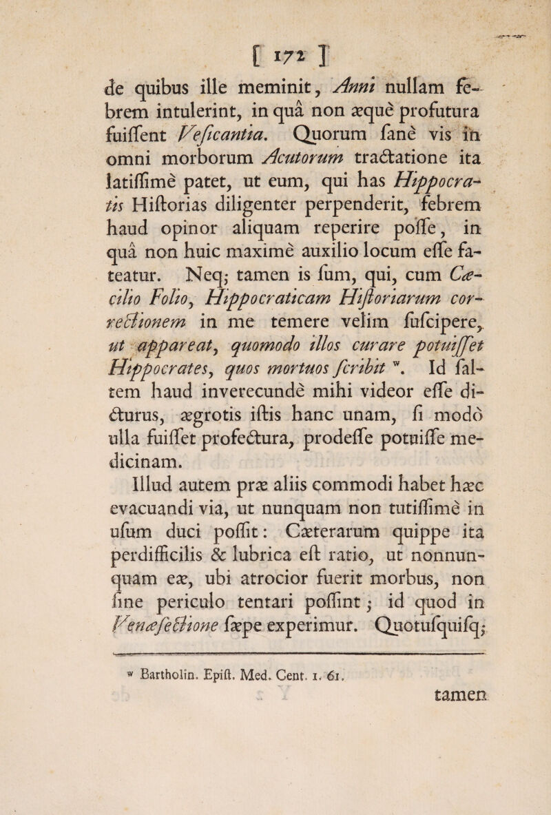 iie quibus ille meminit, Anni nullam fe¬ brem intulerint, in qua non seque profutura fuiifent Veficantia. Quorum iane vis ih omni morborum Acutorum traitatione ita, latiifime patet, ut eum, qui has Hippocra- th Hiftorias diligenter perpenderit, febrem haud opinor aliquam reperire poffe, iri qua non huic maxime auxilio locum eife fa¬ teatur. Neq,· tamen is ium, qui, cum Cte-^ cilio Folioy Hippocraticam Htfioriarum cor¬ regionem in me temere velim iufcipere,. ut appareaty quomodo illos curare potuijfet Hippocrates, quos mortuos fcrihit Id fal- tem haud inverecunde mihi videor eife di- έfurus, segrotis iftis hanc unam, fi modo ulla fuiifet profedura, prodeife potuiife me¬ dicinam. Illud autem prx aliis commodi habet h^c evacuandi via, ut nunquam non tutiifime in ufiim duci poffit: Cseterarum quippe ita perdifficilis & lubrica eft ratio, ut nonnun- quam eat, ubi atrocior fuerit morbus, non fine periculo tentari poifint ,· id quod in VmafeBione faepe experimur. Quotuiquiio; “ Bartholin. Epift. Med. Cent. i. 6i. tamen