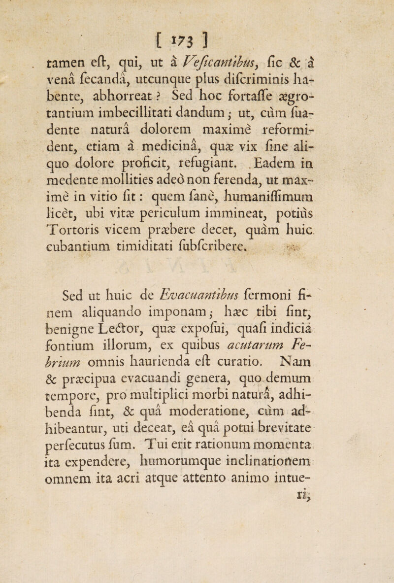 tamen eft, qui, ut a Veficanttbusy iic & 'd Λ'εηα fecanda, utcunque plus difcriminis ha¬ bente, abhorreat ? Sed hoc fortafle iegro- tantium imbecillitati dandum j ut, cum iua- dente natura dolorem maxime reformi¬ dent, etiam a medicina, qux vix fine ali¬ quo dolore proficit, refugiant. .Eadem in raedente mollities adeo non ferenda, ut max¬ ime in vitio fit: quem fane, humaniifimum licet, ubi vitee periculum immineat, potius Tortoris vicem pr^bere decet, qu^m huic, cubantium timiditati fubfcribere. Sed ut huic de Rvacuanuhus fermoni fi¬ nem aliquando imponam j hxc tibi fint, benigne Leitor, quee expofiii, quafi indicia fontium illorum, ex quibus acutarum Fe~ hrmm omnis haurienda eft curatio. Nam & pra:cipua evacuandi genera, quo demum tempore, pro multiplici morbi naturS, adhi¬ benda fint, & qua moderatione, cum ad¬ hibeantur, uti deceat, ea qua potui brevitate perfecutus fum. Tui erit rationum momenta ita expendere, humorumque inclinationem omnem ita acri atque attento animo intue¬ ri.