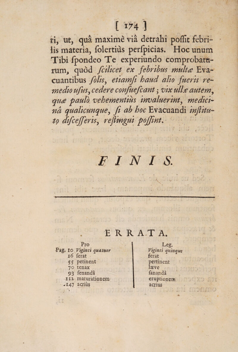 ri, ut, qua maxime vi& detrahi poffit febri¬ lis materia, folertius peripicias. Hoc unum Tibi ipondeo Te experiundo comprobatti- rum, quod fcilicet ex febribus multa Eva¬ cuantibus foUs^ etiamfi haud alto fueris re¬ medio ufusy cedere confuefcant ^ vix ulla auteml, qua paulo, vehementius Invaluerint^ medici¬ na, quallcunque^ fi ab hoc Evacuandi Infiltu- to dlfcefferlsj reflmgul poffint. - ■ .E I N I S. ER Pro -Pag. IO Vigtntl quatuor i6 ferat 55 petinent 70 tenax 93 fenanda 111· maturationem .147 acrius R A,T A. Leg. Vigtnti quinque ferat pertinent Iceve fananda eruptionem acrius