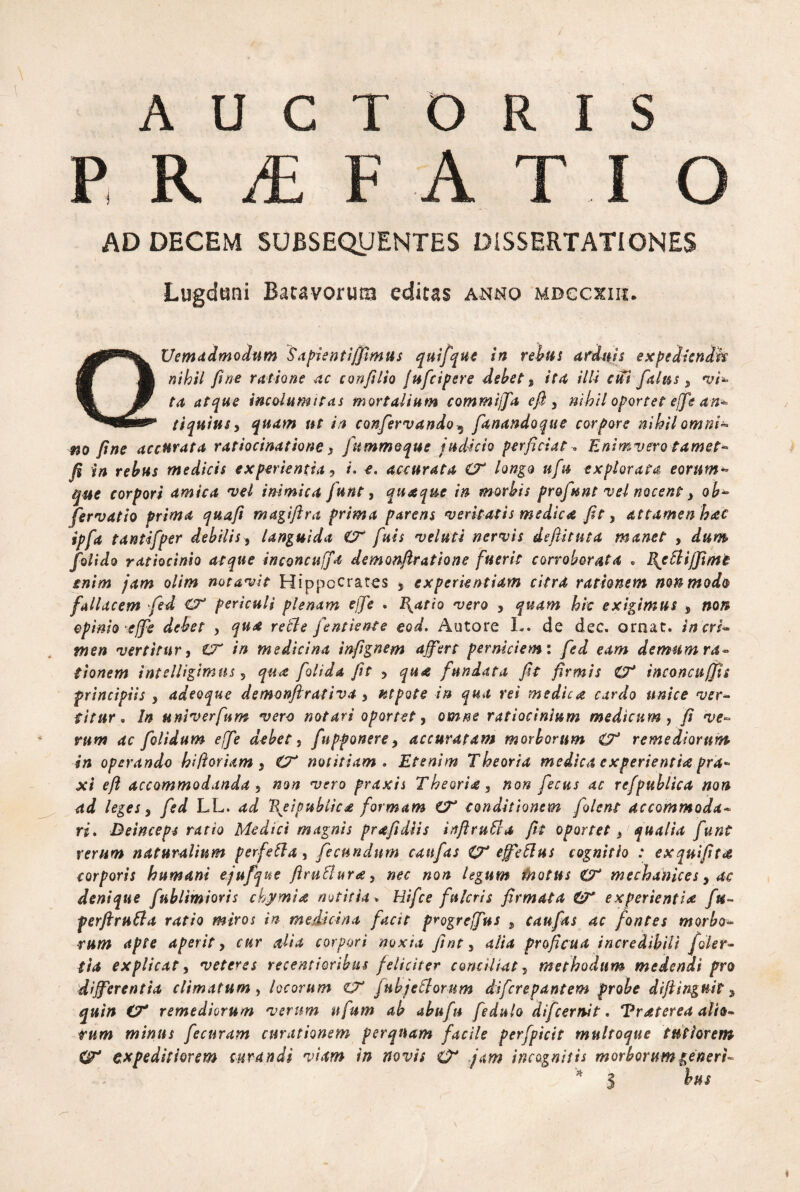 AUCTORIS P R /E FATI O AD DECEM SUBSEQUENTES DISSERTATIONES Lugduni Bacavorutz* editas anno mbccxiii. QUemadmodum Sapienti/fimus quifque in rebus arduis expedizndk nihil fine ratione ac confilio fufcipere debet, ita illi cui [alus, vi* ta atque incolumitas mortalium commijfa e fi 3 nihil oportet effis an¬ tiquius5 ttt in canfervando 5 fanandoque corpore nihil omni- m fine accurata ratiocinatione} Jummoque judicio perficiat« Enimvero tamet- fi *n rebus medicis experientia, /. *. accurata O* longo ufu explorata eorum*» fue corpori amica vel inimica funt, quaque in morbis pr&funt vel nocent y ob- fervatio prima quafi magifira prima parens veritatis medica fit, attamen hac ipfa tantifper debilis, languida CF fuis veluti nervis defiituta manet , dum folido ratiocinio atque inconcuffa demonfiratione fuerit corroborata . Bjttfi/Jimt enim jam olim notavit Hippocrates , experientiam citra rationem non modo fallacem fed Cf periculi plenam effe . Blatio vero , quam hic exigimus , non opinio effe debet > qua retle fentiente eod. Autore L. de dec. ornat, iners* tnen vertitur, CT in medicina infignem affert perniciem: fed eam demum ra¬ tionem intelligimus 5 qua folida fit , qua fundata fit firmis €7* i neo neu/fis principiis , adeoque demonftrativa y ntpote in qua rei medica cardo unice ver¬ titur . In u ni ver fu m vero notari oportet, omne ratiocinium medicum, fi ve¬ rum ac folidum effe debet, [apponere, accuratam morborum & remediorum in operando hiftoriam, notitiam . Etenim Theoria medica experientia pra- xi eft accommodanda „ T^ro praxis Theoria, »o» fecus ac refpublica non ad leges, LL. W \eipublica formam CT conditionem [olent accommoda¬ ri, Deinceps ratio Medici magnis prafidiis inftruSla fit oportet} qualia funt rerum naturalium perfetta, fecundum cattfas O* effetius cognitio : exquifita. corporis humani ejufque ftruffura, nec non legum fhotus O* mechanices, ac denique fublimioris chymia notitia» Uifce fulcris firmata experientias ftt- perftrntta ratio miros in medicina facit progrejfus , caufas ac fontes morbo¬ rum apte aperit, f&r corpori noxia fint 3 4//4 proficua incredibili [olet* tia explicat, veteres recentioribus feliciter conciliat, methodum medendi pro differentia climatum y locorum zT jnbjeElorum diferepantem probe difiinguit, C7* remediorum verum ufum ab abufu fedulo difeernit. Traterea alio¬ rum minus fecuram curationem perquam facile perfpicit multoque tutiorem (ff* expeditiorem curandi viam in novis O* jam incognitis morborum generi- * 5 fw