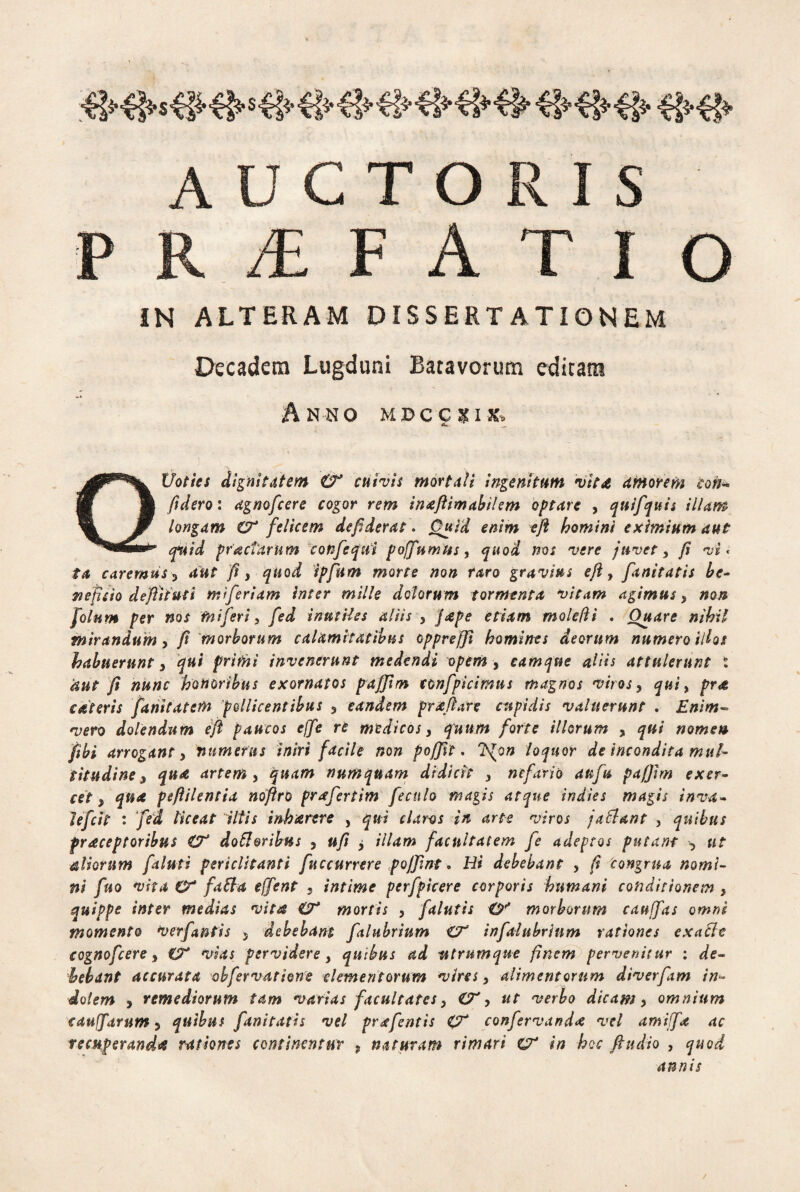 «KS»#- #■# AUCTORIS P R /E FATIO IN ALTERAM DISSERTATIONEM Decadem Lugduni Batavorum edicam Anno mdccxix, QUoties dignitatem & cuivis mortali ingenitum vit£ amorem coii fidero: agnofcere cogor rem inaftimabilem optare , quifquis illam longam CT felicem defiderat * Quid enim eft homini eximium aut q*uid pr'actarum confequi poffumtis, quod nos vere juvet, ji vi < ta caremus 5 aut fi y quod ipfum morte non raro gravius eft, fanitatis be¬ neficio defliiuti miferiam inter mille dolorum tormenta vitam agimus 3 non folnm per nos fniferi, fed inutUes aliis , jape etiam molefti . Ouare nihil mirandum y fi morborum calamitatibus cppreffi homines deorum numero idos habuerunt y qui primi invenerunt medendi opem , eamque aliis attulerunt : aut fi nunc honoribus exornatos paffim tonfpicimus magnos viros, qui, pr<& asteris famtatem pollicentibus y eandem prxftare cupidis valuerunt . Enim» vero dolendum eft paucos effe re medicos 3 quum forte illorum 3 qui nomen fibi arrogant y numerus iniri facile non poffit. 7SJon loquor de incondita mul¬ titudine y qua artem y quam numquam didicit 3 nefario attfu pafjim exer¬ cety qua peftilentia noftro prafertim feculo magis atque indies magis inva¬ le frit : fed liceat iltis inharere , qu i claros in arte viros ja flant , quibus fraceptoribus & dofl&ribus , ufi y illam facultatem fe adeptos putant -y ut aliorum faluti periclitanti fuccurrere poffint. Hi debebant , fi congrua nomi¬ ni fno vita O* faci a effent s intime perfpicere corporis humani conditionem , quippe inter medias vita & mortis , falutis O'* morborum cauffas omni momento verfantis 5 debebant falubrium infalubrinm rationes exafle cognofcere y & vias pervidere } quibus ad wtrumque finem pervenitur : de¬ bebant accurata ohfervatione elementorum vires y alimentorum diverfam in¬ dolem y remediorum tam varias facultates y O'y ut verbo dicam y omnium eauffarum y quibus fanitatis vel prafentis <ZX confervanda vel amiffa ac recuperanda rationes continentur , naturam rimari & in hoc ftudio , quod annis