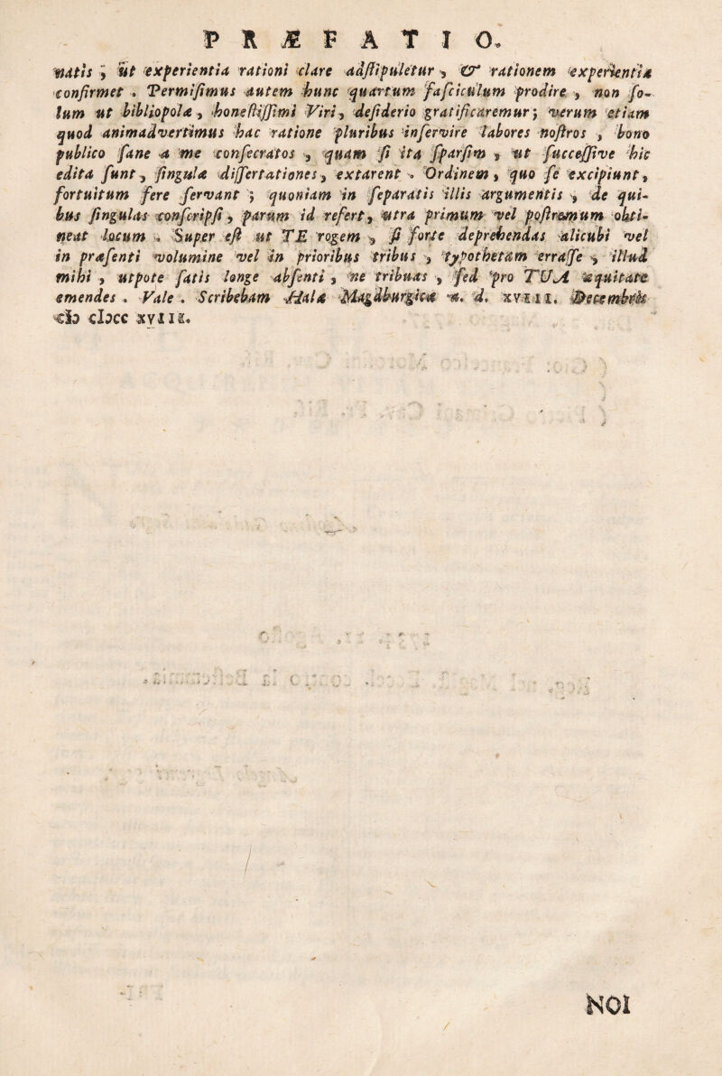 i W/i; J SV experientia rationi celare adfiipuletur 3 rationem experientia confirmet . Termlfimus autem hunc quartum fafciculum prodire , »o» /0- «f bibliopola, bone Hijfimi -Viri? defiderio gratificaremur) verum etiam quod animadvertimus bac ratione pluribus infervire labores noftros s bono publico fiane 4 iwe eonfecratos 3 ^quam .--jf? ita fiparfim * mt fuccejfive bk edita fiunt , fingula differ tat i ones 3 extarent * Ordinem * quo fe excipiunt t fortuitum fere fervant ) quoniam in fieparatis 'illis argumentis , de qui¬ bus fingulas confcripfi, parum id refert, utra primum vel poftr&num obti¬ neat locum >, Super e fi ut TE rogem * fi forte deprehendas alicubi vel in prafenti volumine vel in prioribus tribus 3 typotbetam erraffe illud mihi > utpote fatis longe abfenti 3 fte tribuas s fed pro TUjl Equitate emendes . Vale , Scribebam JM& Magdburgic^ d, xvi 11, -Becembtk ■€h <hC€ XVII&*