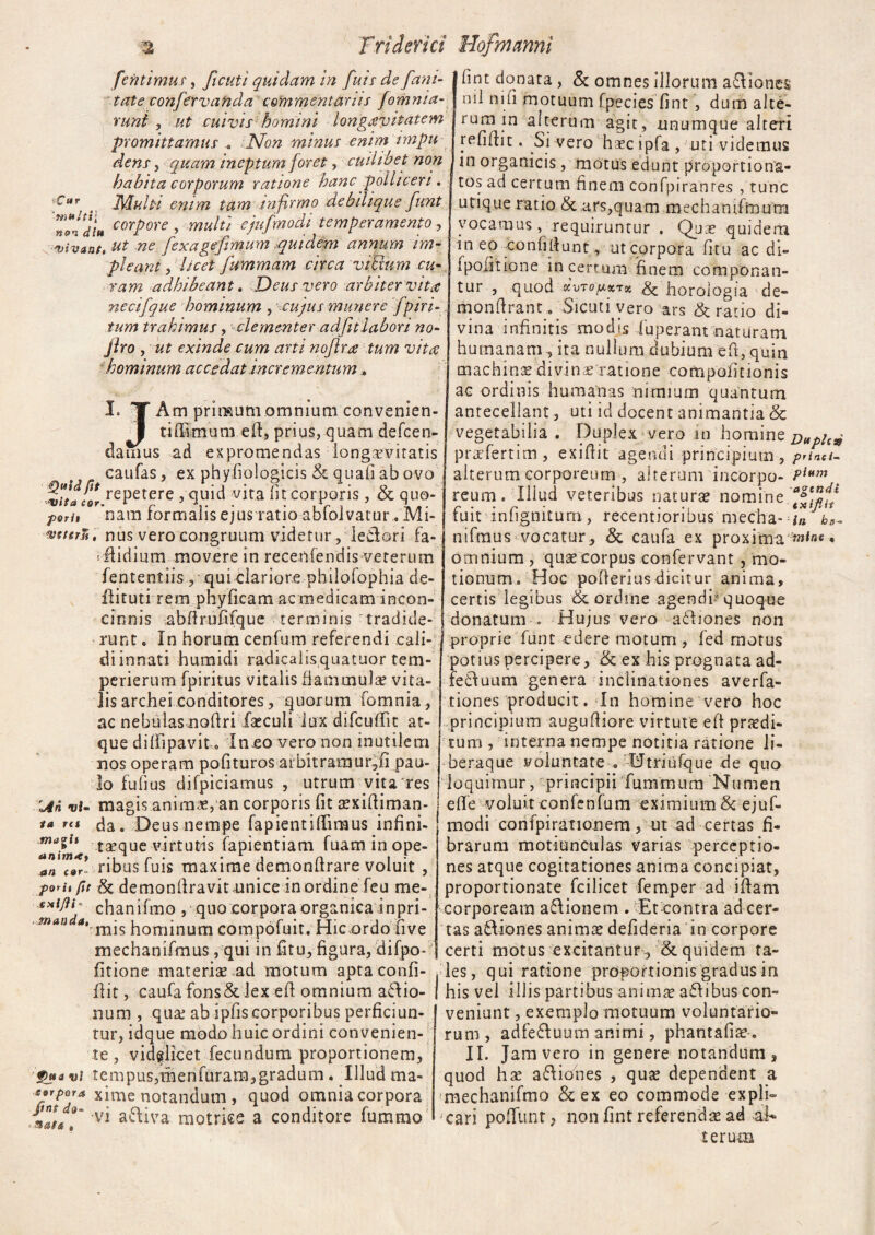 fentimus, ficuti quidam in fuit de fani- | fint donata , & omnes illorum a£Viones tate conferv and a ‘commentariis jomnia- runi , ut cuivis homini longievitatem promittamus „ Non minus enimimpu dens , quam ineptum foret, cuilibet non habita corporum ratione hanc polliceri. I tos ad certum finem confpi fur Multi enim tam infirmo debilique funt n^d!u corPore > multi ejufmodi temperamento , vivant, ut ne fexagefimum quidem annum im¬ pleant y licet fummam circa vtBum cu¬ ram adhibeam. Deus vero arbiter vita necifque hominum , cujus munere fptri¬ tum trahimus, clementer adfitlabori no- Jlro y ut exinde cum arti noflra tum vita hominum accedat incrementum. nil ni fi motuum fpecies fint, dum alte¬ rum in alterum agit, unumque alteri r e fi fit 11. Si vero haec i pfa , uti videmus in organicis, motus edunt proportiona- ranres , tunc Quid fit I. TT Am primum omnium convenien- J tiffimum efit, prius, quam defcen- damus ad expromendas longaevitatis caufas, ex phyfiologicis quafi ab ovo vita cqv rePetere 9 quid vita fit corporis , & quo- porit 'nam formalis ejus ratio abfoivatur . Mi- wtttrv, nus vero congruum videtur , ledori fa- rflidium movere in recenfendis vererum fententiis , qui clariore philofophia de- flituti rem phyficam ac medicam incon¬ cinnis abfirufifque terminis tradide¬ runt . In horum cenfum referendi cali- diinnati humidi radicalisquatuor tem- perierum fpiritus vitalis flammulae vita¬ lis archei conditores, quorum fomnia, ac nebulas nofiri fseculi lux difcuilit at¬ que dilfipavit o In eo vero non inutilem nos operam pofituros arbitramur,fi pau¬ lo fufius difpiciamus , utrum vita res Un vi- magis anima?, an corporis fit aexifiiman- I ** r(t da. Deus nempe fapientilliraus infini- ‘ taeque virtutis lapiendam fuam in ope- a,i f@r- ribus fuis maxime demonfirare voluit , porit fit & demonfiravit unice in ordine feu me- exifih chanifmo , quo corpora organica inpri- mau dominum compofuit. Hic,ordo fiive mechanifmus, qui in fitu, figura, difpo- fitione materia? ad motum apta confi- flit, caufa fons&lex efi omnium asio¬ num , qua; ab ipfiscorporibus perficiun¬ tur, idque modo huic ordini convenien¬ te , vidglicet fecundum proportionem, Qua vi tempus,menfuram,gradum . Illud ma- sjrpora xime notandum , quod omnia corpora {n/tf9‘ v* a^ra matrice a conditore fummo maoit w unim*y utique ratio &. ars,quam mechamfmum vocamus, requiruntur . Qua? quidem in ep confidunt, ut corpora fitu ac di- ipofmone incertum finem componan¬ tur , quod %-oTofAKTz & horologia de- monfirant. Sicuti vero ars & ratio di¬ vina infinitis modis luperant naturam humanam , ita nullum dubium efi, quin machina divin e ratione compofidonis ac ordinis humanas nimium quantum antecellant, uti id docent animantia & vegetabilia. Duplex vero m homine Duple* prefertim, exiftit agendi principium, prind. alterum corporeum , alterum incorpo- PUm m reum. Illud veteribus natura? nomine fuit infigniturn, recentioribus mecha-i« nifraus vocatur, & caufa ex proxima . omnium , que corpus confervant, mo¬ tionum. Hoc pofierius dicitur anima, certis legibus & ordine agendi-5 quoque donatum . Hujus vero afidones non proprie funt edere motum , fed morus potius percipere, (k ex his prognata ad- feCluum genera inclinationes averfa- tiones producit. In homine vero hoc principium augufiiore virtute efi praedi¬ tum , interna nempe notitia ratione li- beraque voluntate .-tJtriufque de quo loquimur, 'principii furamum Numen die voluit confenfum eximium & ejuf¬ modi confpirationem, ut ad certas fi¬ brarum motiunculas varias perceptio¬ nes atque cogitationes anima concipiat, proportionate fcilicet femper ad ifiam corpoream afitionem . Et contra ad cer¬ tas a£fiones anima? defideria in corpore certi motus excitantur, & quidem ta- ,ies, qui ratione proportionis gradus in I his vel illis partibus anima? a£dbus con¬ veniunt , exemplo motuum voluntario¬ rum, adfe&uum animi, phantafia?. II. Jam vero in genere notandum, quod hae asiones , qua? dependent a mechanifmo & ex eo commode expli¬ cari poffunt, non fint referenda? ad -al¬ terum