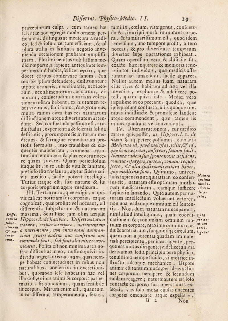 viffi- rentia fforwtn na- Sttr a- vurn» Differtat. Thyfico-Medic. 1L 19 praeceptorum culpa , cum tamen hx kientiae non egregie modo ornent, per¬ ficiant ac diftinguant medicum a medi¬ co , fed & ipfum certum efficiant, & ad plura utilia in fanitatis negotio inve¬ nienda occafionem praebeant ampliffi- roam . Plurimi penitus nobiliffima me¬ dicina parte,a lapienti antiquitate fem- per maximi habita,fcilicet vyn'n , qua; docet corpus confervare fanum, &a morbi-s ipfum defendere, defiituuntur : utpote nec aeris, nec climatis, nec loco¬ rum , nec alimentorum , aquarum , vi¬ norum , confuetudinis notitiam vel ra¬ tionem ullam habent, ex his tamen re¬ bus vivimus , fani fumus, oc^grotamus, multo minus circa has res naturarum difiindionem atque diverfitatem atten¬ dunt • Sed confuetudo peffinia eft, cru¬ dis [ludiis , experientia & fcientia fohda defiitutis , prorumpere fic in forum me¬ dicum , & farragine remediorum pre- tiofis formulis , imo fraudibus 6t elo¬ quentia maieferiata , crumenas aegro¬ tantium emungere & plus revera noce¬ re quam juvare. Quam periculolum itaque fit, in re , ubi de vita & fanitate, pretiofo illo thefauro, agitur fidere cui¬ vis medico , facile poterit intelligi. Tutius itaque eft, fuse naturae & fui corporis proprium agere medicum . III. Tertia ratio,qua; exigit, ut qui¬ vis calleat notitiamfui corporis, eaque cognofcat, quae profint vel noceant, eli differentia fubjedorum & naturarum maxima. Scitiflime jam olim fcripfit Hippocrpl/de flatibus . Differt natura a natura , corpus a corpore , nutrimentum a nutrimento , non enim omni animan¬ tium generi eadem aut conferunt aut commoda funt, fed funtaha aliis conve¬ nientia . Pofita efi non minima artis no- firae difficultas in eo , nolTe cujufvis in¬ dividui aegrotantis naturam, quas nem¬ pe habeat confuetudines in rebus non naturalibus, praeferam in excretioni- bus, quomodo fefe habeat in hac vel illa dofi,quibus animi de corporis pathe- matib s fit obnoxium , quam fenfibile fit corpus . Miruni enim efi, quantum ineo differant temperamenta, fexus , familia;, coelum, vita: genus, confuetu¬ do &c. imo ipfi morbi immutant corpo¬ ra , &: familiariffimum efl, quod idem remedium , uno tempore profit, altero noceat, & pro diverfitate temporum diverfas ftepe operationes exhibeat * Quam operofum vero & difficile fit, exade hac inquirere & memoria tene¬ re in tot individuis, qua; medicis offe¬ runtur ad fanandum, facile apparet. Nullus autem melius fuam naturam ejus vires & habitum ad ha;c vel illa invenire , explorare & addifcere po- tefi, quam quivis ipfe : Medici vero Upiffime in eo peccant, quod ea, quae ipfisprofunr confueta, aliis quoque om¬ nibus indifiinde &promifcue laudent atque commendent , qure tamen iis minus quadrant vel conveniunt, IV. Ulterius rationem , cur medico carere quis poffit, ex Mippocr. i.i, de diata §. 14. petere poffumus, cum ait: Medicina id, quod mole jiat, tollitj& id, quo homo aegrotat^ auferens, fanum facit. Natura eadem fua fponte novit ,dejidens, conaturrefurgere,currens, conaturrequie- fcere , & alia ejufcemodi natura habet, qua medicinae funt. Quini mo, univer- falis fapientis antiquitatis in eo confen- fus efi, maturam effe optimam morbo- mlrb*. rum medicatricem , eamque fufficere m*- faepius in fanando. Quid autem per na- di?a~ turam inteliedum voluerunt veteres, non una eademque omnium eftlenten¬ tia . Nos, dum naturam nuncupamus, nihil aliud intelligimus , quam coordi- Qj*u nationem & gconomiam omnium mo- Per tuum in corpore, maxime omnium cor- dis & arteriarum ,fanguinifq; circulum, quem non a potentia quadam immate¬ riali percipiente , per ideas agente , per- que eas motus dirigente;videlicet anima derivamus, fe-d a principio pure phy fico, tenui [limo nempe fluido, vi motrice in- firudo adeoque mechanico . Utpote anima1 efi tantummodo,per ideas adio- nes corporum percipere & fecundum eafdem reagere ; natura; autem efi,[olo contadu Corporeo fuas operationes ex* fequi, i. e. folo motvu caufas nocentes corporis emendare atque expellere .