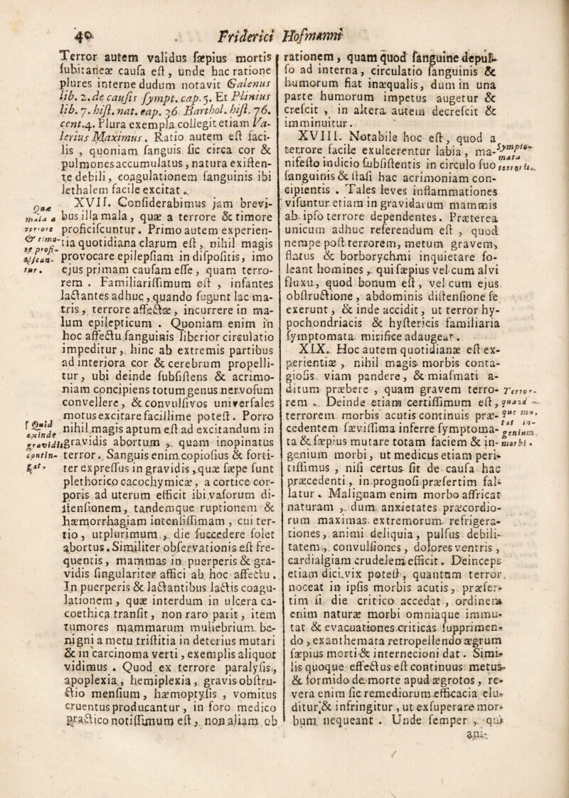 4$' . Friderici JIofmmm Terror autem validus faepius mortis tahitanece caufa efl, unde hac ratione pjures interne dudum notavit Galenus lib. 2. de caufis fympt.cap.^. Et Plinius lib. 7. hij% nat. eap. q6- BartboL biJl. 76. zent.q.. Plura exempla,collegit etiam Va¬ lerius Maximus. Ratio autem efl faci¬ lis , quoniam fanguis fic circa cor & pulmonesaccumuiatus, natura exiflen- t,e debili, coagulationem fanguinis ibi Jethalern facile excitat XVI1. Confiderabimus jam brevi- ntiu a bus illa mala, qua? a terrore & timore terere proficifcuntur. Primo autem experien- ia quotidiana clarum efl,. nihil masis q/can- provocare epiiepiiam in dilpofitis, imo i*t. ejus primam caufam eflfe, quam terro¬ rem . Familiaritamum efl , infantes laffantes adhuc, quando fugunt lac ma¬ tris , terrore affeTfse, incurrere in ma¬ lum epilepticum . Quoniam enim in hoc affe£lu fanguinis liberior circulatio impeditur,, hinc ab extremis partibus ad interiora cor & cerebrum propelli¬ tur, ubi deinde fubftaens & acrimo¬ niam concipiens totum genus nervofum convellere, &convulfivos unnrerfales motus excitare facillime poteft. Porro , nihil magis aptum e.taad excitandum in £ravtdh&fzyw$ abortum quam inopinatus *?ntin- terror... Sanguis eninicopiofius & forti- ter expreffus in gravidis ,.quae fas pe funt plethoricp cacochymica?, a cortice cor¬ poris ad uterum efficit ibi vaforum di- itenfianem, tandemque ruptionem & haemorrhagiam inteniiffimam , cui ter¬ tio , utpiunmum , die taccedere folet abortus, Similiter obfervationis efl fre¬ quentis , mammas in puerperis & gra¬ vidis fingularite# affici ab, hoc affedu . In puerperis 8c lallantibus la£lis coagu¬ lationem , qux interdum in ulcera ca¬ coethi ca tranfit, non raro par it, item tumores mammarum muliebrium be¬ nigni a metu triflitia in deterius mutari & in carcinoma verti, exemplis aliquot vidimus . Quod ex terrore paralyfist, apoplexia., hemiplexia?. gravisobftru- ^io menfium, hsemoptyfis , vomitus cruentus producantur , in foro medico graftico nptiffijnu.ro efl, nop.aliam ob rationem, quam quod fanguine depui» fo ad interna, circulatio fanguinis & humorum fiat inaequalis, dum in una parte humorum impetus augetur & crefcit , in altera autem decrefcit & imminuitur. XVIII. Notabile hoc efl, quod a feerrare facile exulcerentur labia, nifeftq indicio tabfiflentis in circulo fuo fanguinis & fiafi hac acrimoniam con- e i pient is . Tales leves inflammationes vitantur etiam in gravidarum mammis ab- ipfo terrore dependentes. Praeterea unicum adhuc referendum efl , quod nempe pod terrorem, metum gravem, flatus & borborychmi inquietare fo- leant homines ^ qui faepius vel cum alvi fluxu, quod bonum efl , vel cum ejus obfiru£lione , abdominis diflenfione fe exerunt, & inde accidit, ut terror hy¬ pochondriacis & hyflericis familiaria fymptomata, mirifice adaugeat. XIX. Hoc autem quotidianae efl ex¬ perientis , nihil magis morbis conra- giofis, viam pandere, & miafmati a- ditum praebere , quam gravem terro- Terto r_ rem ... Deinde etiam oertitamum efl,?»*’*1 — terrorem morbis acutis continuis prae- m*‘ cedentem fas vitam a inferre fymptoma- ta &tapius mutare totam faciem & in- morbi. genium morbi, ut medicus etiam peri* cillimus , nifi certus- fit de caufa hac praecedenti,. in prognofi prariertim fal¬ latur . Malignam enim morbo affricat naturam dum, anxietates praecordio¬ rum maximas extremorum refrigera¬ tiones, animi deliquia, pultas debili¬ tatemconvulfioncs, dolores ventris , cardialgiam crudelenietacit. Deinceps etiam dicLvix potell , quantam terror, noceat in ipfis morbis acutis, praefer* tim ii die critico accedat , ordiner» enim naturae morbi omniaque immu¬ tat & evacuationes criticas fupprimen*. do , exanthemata retropeilendo aegrum tapius morti & internecioni dat. Simi* lis quoque efferus efl continuus metus» & formido de morte apud aegrotos, re¬ vera enim fic remediorum efficacia elu* ditur[& infringitur, ut ex fu pera re mor* bum/nequeant .. Unde femper qu> /