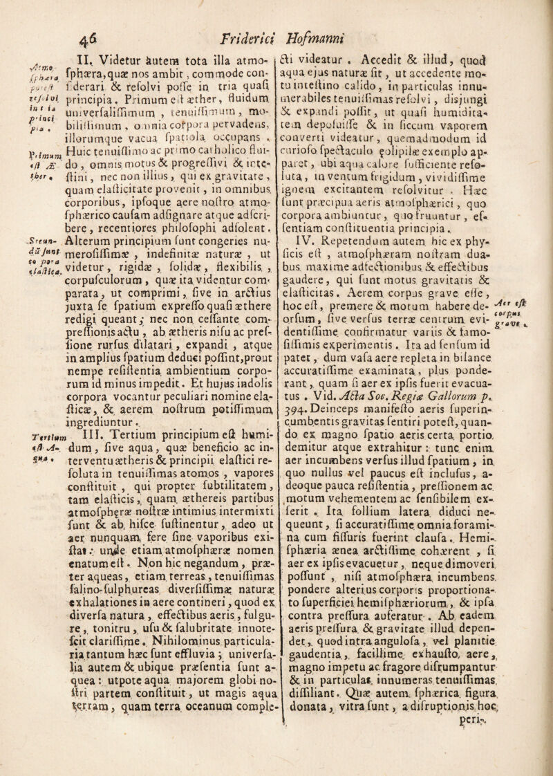 1 II. Videtur kutem tota illa atrao^ )j™ra fphcera,quae nos ambit, commode con* po'-eji fderari & refolvi pofle in tria quafi, icjoioi principia. Primum eft aether, fluidum. uuiverfaliiTimum , tenuiflimum, mo- biliflimum , omnia cotpora pervadens, iilorumque vacua fpatiela. occupans . Huic tenuiflimo ac primo catholico flui- *fi je do , omnis motus & progreilm & icte- flini, nec non illius, qui ex gravitate , quam elafticitate provenit, in omnibus, corporibus, ipfoque aere noftro atmo- fphrerico caufam adfi gnare atque adfcri- bere, recentiores philofophi adfojent, Steun- Alterum principium funt congeries nn- dujtint merofiflimse , indefinita? naturae , ut ZJjiiea. videtur , rigidae folidae , flexibilis, , corpufculorum , quae ita videntur cora< parata, ut comprimi, five in ardius juxta fe fpatium expreflo quafi aethere redigi queant,; nec non, celfante com- preflionisacftu , ab aetheris nifu ac prek fione rurfus dilatari, expandi , atque in.amplius fpatium deduci poflint,prout nempe refiflentia ambientium corpo¬ rum id minus impedit. Et hujus indolis corpora vocantur peculiari nomine ela- ftic^, & aerem noflrum potiffimum ingrediuntur.. Ttrtium III. Tertium principium eft hwmi- *J'A- dum, five aqua, qua? beneficio ac in-. n»A* ter ventu aet heris & principii elafticire- folutain tenuiflimas atomos , vapores conftituit , qui propter fubtilitatem, tam elafticis, quam, aethereis partibus atmofph?rae noflrae intimius intermixti funt & ab, hifce fuftinentur, adeo ut aer nunquam* fere fine vaporibus exi- ftat.*. made etiam, atmofph^rae nomen enatum eft. Non hic negandum, prae¬ ter aqueas, etiam, terreas, tenuiflimas falino'fuiphurcas, diverfiflima: naturae exhalationes in aere contineri, quod ex diverfa natura , effe&ibus aeris, fulgu» re,, tonitru, ufu& falubritate innore- ft.it clariflime 8 Nihilominus particula¬ ria tantum haec funt effluvia ; univerfa- lia autem & ubique praefentia funt a- quea: utpotcaqua majorem globi no- ffri partem conftituit, ut magis aqua gerram, quam terra oceanum comple- JJofmunni 6I1 videatur . Accedit & illud, quod aqua ejus naturae fit, ut accedente mo¬ tu inieflino calido, in particulas innu¬ merabiles tenuiflimas refolvi, disjungi & expandi poliit, ut quafi humidita- tem depofuifle. &. in ficcum vaporem converti videatur, quemadmodum id curiofo fpedaoulo ^olipils exemplo ap¬ paret , ubi aqua calore fofticiente refo- luta, inventum frigidum , vividiflime ignem excitantem, refolvitur . Ha?c funt praecipua aeris atmqfph.aerici, quo corporaambiuntur, quo fruuntur , eft fentiam conftituentia principia.. IV. Repetendum autem, hic ex phy- ficis efl , atmofpharam noftram dua¬ bus. maxime adfe&ionihus & effetflibus gaudere, qui funt motus gravitatis &c elaflicitas. Aerem, corpus grave: efte, hoc efl, premeret motum habere de- ^tr orfum, five verfus terrae centrum, evi- g^ave s, dentiflime confirmatur variis & famo- fiffimis experimentis. Ita ad fenfum id patet, dum vafa aere repleta in bifance accuratiflime examinata., plus ponde¬ rant ,, quam fi aer ex ipfis fuerit evacua¬ tus . Vid. ASla Soe\ Regia Gallorum p* 394. Deinceps manifefto aeris fuperin- cumbentis gravitas fentiri potefl, quan¬ do ex magno fpatio aeris certa, portio, demitur atque extrahitur: tunc enim aer incumbens verfus illud fpatium , in, quo nullus vel paucus eft inclufus, a- deoque pauca refiftentia, preflionem ac. motum vehementem ac fenfibilem ex- ferit . Ita follium latera, diduci ne¬ queunt , fi accuratiflime omniaforami- ria cura fifluris fuerint claufaHemi-. fphama aenea ar&iflime cohaerent , Ii aer ex ipfisevacuetur, ne.quedimoveri poliunt , nifi atmolphtera, incumbens, pondere alterius corporis proportiona- ; to fuperficiei hemifphsEriorum , & ipfa contra preffura auferatur. Ab eadem aeris preffura & gravitate illud depen¬ det,, quodintraangulofa, vel planitie gaudentia.,, facillime, exhaufto, aerer magno impetu ac. fragore difrumpantur & in particulai, innumeras tenuiflimas, difliliant. Qha? autem, fphaerica. figura donata, vitra funt, a difruptionjs hoc, perk