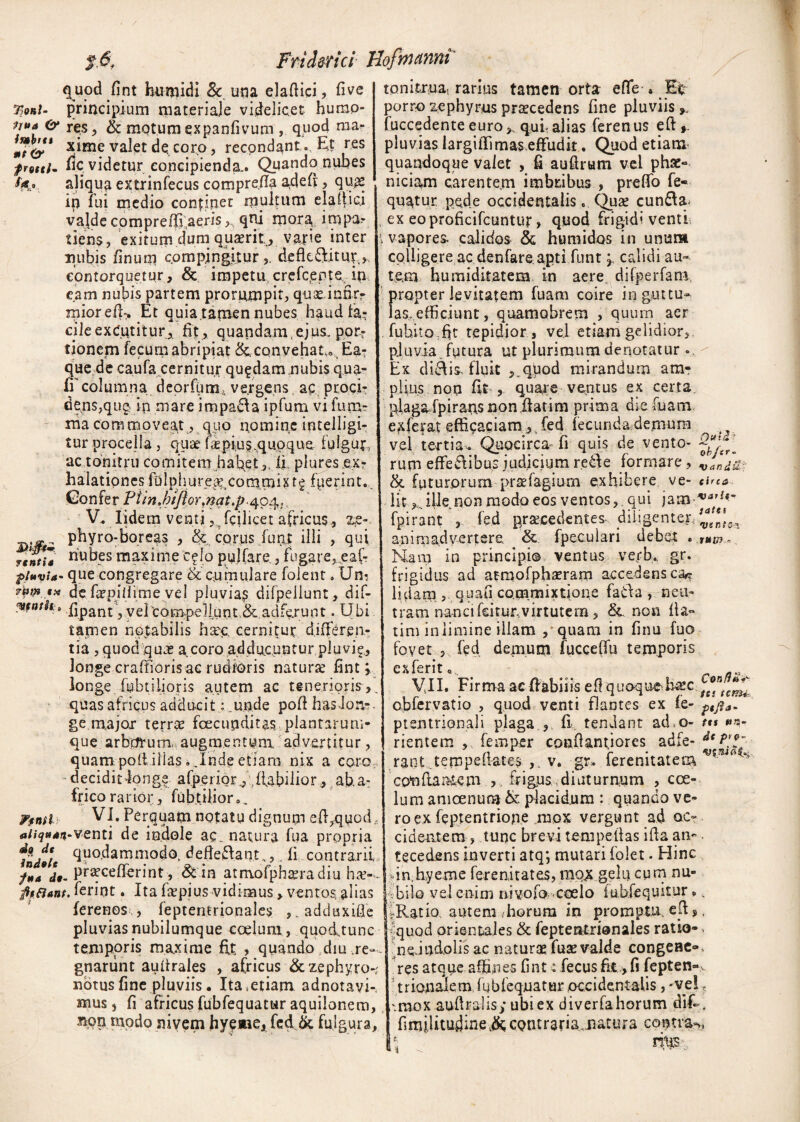 t,6f Fri defici Uofmanm quod fint humidi 8c una elaftici, five r>oni- principium materiale videlicet hurao- & res , & motum expanfivum , quod rcia- *?&* x*me valet de, coro ? recondant *. Et res fle videtur concipienda.. Quando nubes aliqua extrinfecus comprefla adefi , quas ip fui medio continet multum elg.ltici vajde compreffi aeris,, qni mora, impar frottl rtntia :ien$, exitum dumi quaerit, varie inter nubis finum compingitur defkflitut.,, contorquetur, & impetu crefcente in eam nubis partem prorumpit, quas.infir- miorefh. Et quia,tamen nubes haud fa¬ ci 1 e e x Cut i t u r, fit, q u a n d ara, ej us„ por- fionem fecurn abripiat &. convehat, Ea- que de caufa cernitur quadam nubis qua¬ li' columna deorfum, vergens ac proci¬ dens,qug in mare impacta ipfum vi fu ru¬ ma commoveant , quo nomine intelligi- tur procella , quae fiepius,quoque fulgur,, ac tonitru comitem habet.,. (i pluresex- halatipnes fu 1 ph u r e as, c o ra m i K t £ fyerint. ©onfer Piin.btji or.mt.fi 404,, V. lidem ventifcilicet africus, ze-. phyro-boreas , & cqrus funt illi , qui nubes maxime c^lo pullare , fugare, eal- p/uvia- que congregare & cumulare folent. Un- f¥*..** de faspillime vel pluvia^ difpellunt, dif- Vfntk» fipant ,yelcompeilunt.<&adferunt .Ubi tamen notabilis hac cernitur differen¬ tia , quod quas gcoro adducuntur pluvi?, longe craffioris ac rudioris naturse fint; longe fubtilioris autem ac tenerioris^, quas africus adducit; mnde pofi hasJonv gemajox terrae foecunditas plantarum¬ que arborum, augmentum advertitur, quam pofiilias,, Inde etiam nix a e pro decidit longe afperior , Habilior, ab.a- frico rarior, fubtilior». Pfinfl VI, Perquam notatu dignum effiquod «/i?*»**-venti de indole ac. natura fua propria Indite defiebant„,, li contrarii /„a d'~ P^cefferint, & in atmofphasradiu has-. fit flant, feriqt. Ita faspius vidimus > ventos alias ferenos , feptenmonales , ^adduxifle pluvias nubilumque coelum, quodtunc temporis maxime fit , quando diu re-, gnariint aufirales , africus & zephyro»; notus fine pluviis. Xta^tiam adnotavi-, mus j fi africus fubfequatur aquilonem, non modo nivem hyeaie, fed & fulgura. Quid ; ^ , &£• ; tata <l)tnto\ 1*U) r> . tonitrua, rarius tamen orta efle . Efe porro zephyrus prascedens fine pluviis , iuccedenteeuro,.qui;alias ferenus eft*. pluvias largiiTimas efFudit. Quod etiam quandoque valet , fi auflrum vel phse- niciam carentem imbribus , prelfo fe« quatur pede occidentalis. Quas cundlst . ex eoproficifcuntur, quod frigidi venti. > vapores calidos & humidos in unum cpUigere ac denfare apti funt; calidi au¬ tem humiditatem in aere difperfam, propter levitatem fuam coire in guttu¬ las,efficiunt, quamobrem , quum aer fubitoffit tepidior , vel etiam gelidior, pluvia , futura ut plurimum denotatur » Ex dieEs fluit ,.qtiod mirandum am¬ plius non fit > quare ventus ex certa plaga fpirans nonilatim prima die fuam exferat efficaciam, fed fecunda demum vel tertia. Quocirca fi quis de vento- rum effe&ibus judjcium re&e formare, °vJan^ & futurorum prselagiurn exhibere ve- eirea lit ^ ille non modo eos ventos, qui jam varit' fpirant , fed procedentes diligenter, animadvertere & fpeculari debe4 Mam in principi© ventus verb. gr. frigidus ad atmofphseram accedens c% lidam, quafi commixtione fatda , nem tram nancifcirur.virtutern, & non fla¬ ti m in limine illam / quam in finu fuo fovet ? fed demum fuccefiu temporis e x fe r 11 q VII. Firma ac flabilis efiquoquehasc obfervatio , quod venti flantes ex fe- p,jja- ptentrionali plaga , fi. tendant adso- tt% sa¬ rientem , femper conflant,iores adfe- rant tempefiates , v. gr* ferenitatem Vltuti s co^flamem , frigus diuturnum , coe¬ lum amoenum & placidum : quando ve¬ ro ex feptentrione mox vergunt ad oc¬ cidentem , tunc brevi tempetlas ifia an¬ tecedens inverti atq; mutari folet. Hinc ,in,hyeme ferenitates, mox gelu cum nu- •-bilo vel enim nivofo coelo lubfequitur.. rRatio autem -horum in promptu, efi 5, ■quod orientales & feptentxionales ratio-. nc-iudolis ac naturas fuse valde congeae». res atque affines fint: fecus fit,, fi fepten-^ trionaletn fubfequatur occidentalis, -ve! f '.mox aufiralis; ubi ex diverfahorum dif-. fimjjitudine contraria Jiatura contra^ ; ritis