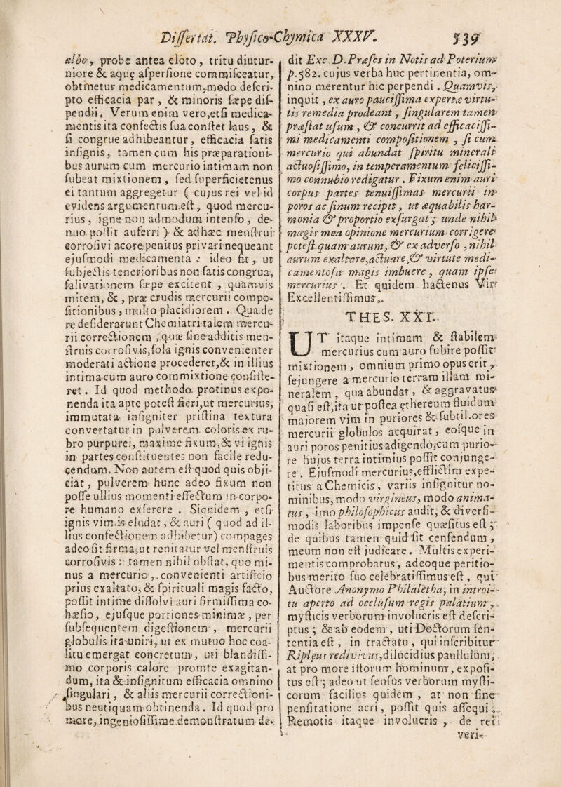 db&, probe antea eloto , tritu diutur¬ niore & aque afperfione commifceatur, obtinetur medicamentum3m0do defcri- pto efficacia par, & minoris fepe dif- pendii. Verum enim vero,etfi medica¬ mentis ira confedlis Tua condet laus, & fi congrue adhibeantur , efficacia fatis infignis, tamen cum his praeparationi¬ bus aurum cum mercurio intimam non fubeat mixtionem , fed fuperficietenus ei tantum aggregetur ( cujus rei vel id evidens argumentum.ed , quod mercu¬ rius , igne-non admodum- inten fo, de - nuo poffit auferri )- & adhcec mendrui eorrofivi acore penitus privarinequeant ejufmodi medicamenta v ideo fit, ut fubjeCis tenerioribus non fatis congrua, falivationem firpe excitent , quamvis- mitem, & , prai crudis mercurii com po¬ litionibus , multo placidiorem . Qua.de redefideraruntChemiatritalera rnerco¬ rii corregionem > qua? fn e additis men- fdruis corrofi vis,fok ignis convenienter moderati asione procederer,& in illius intirna cum auro commixtione confide¬ ret. Id quod methodo protinus expo¬ nenda ita apte poted fieri,ut mercurius, immutata- infgniter pridina textura convertatur in pulverem coloris ex ru¬ bro purpurei, maxime fixum,& vi ignis in- partes condituentes non facile redu¬ cendum, Non autem ed quod quis obji¬ ciat, pulverem- hunc adeo fixum non poffe ullius momenti efferum m corpo¬ re humano exferere . Siquidem , etfi ignis v imis-eludat, & auri ( quod ad il¬ lius confectionem adbibetur) compages adeo fit firma,ut renitatur vel mendruis corrofivis : tamen nihil obdat, quo mi¬ nus a mercurioconvenienti artificio prius exaltato, & fpirituali magis fadio, poffit intime diffolvi auri firmiffima co- bsefio, ejufque portiones minima?, per fubfequentem digefiionem , mercurii globulis ita uniri, ut ex mutuo hoc coa¬ litu emergat concretum-, uti blandidi- mo corporis calore promte exagitan¬ dum, ita &infignitum efficacia omnino .lingulari, & aliis mercurii correctioni¬ bus neutiquam obtinenda . Id quod pro more, i n g.e eio fi Sim e demon dr at u m dg*. u dit Exc D.Praefes in Notis ad Poterium p. 582. cujus verba huc pertinentia, om¬ nino merentur hic perpendi . Quamvisy inquit, ex auro pauci/fima experhe virtu¬ tis remedia prodeant, fitngularem tamew praflat ufum , & concurrit ad ejficacijfi- mi medicamenti compofit tonem , fi cum mercurio qui abundat fpmtu minerali aduofiifjimoy in temperamentum felicijfi* mo connubio redigatur. Fixum enim auri corpus partes tenuijfimas mercurii in- poros ac finum recipit, ut tequabtlis har¬ monia & proportio exfiurgaty unde nihib magis mea opinione mercurium corrigere> potefi quam aurum, & ex adverfo , nihil * aurum exaltare^aBuarevirtute medi camentofa magis imbuere, quam ipfe? mercurius . Et quidem ba£\enus Vir-' ExcellentiffimuSo. THE 3. XXI.- T itaque intimam & d a bilem- mercurius cum auro fubire poffir mixtionem , omnium primo opus ent fejungere a'mercurio terram ibam mi¬ neralem, qua abundat» ggravatus quafi ed,ita urpodea ?thereum fluidum- majorem vim in puriores &fubn fores mercurii globulos acquirat, eofque jji auri poros penitiusadigendo,cum purio¬ re hujus terra intimius poffit conjunge¬ re . Ejufmodi'mercurius,efFhVHm expe~ tifus aChernicis , variis infignitur no¬ minibus, modo virgineus, modo anima¬ tus , imophilofophicus audit, Scdiverfffi modis laboribus impenfe quafficus ed p de quibus tamen quid fit cenfendum , meum non ed judicare. Multis experi¬ mentis comprobatus, adeoque peritio- bus merito fuo celebratidimus ed , qui Auctore Anonymo Philaletha, in introi¬ tu aperto ad occlufum regis palatium ,. mydicis verborum involucris ed deferi- ptus ; & ab eodem , utrDoCorum fen- tentia ed, in traCato , qui inferibitur Kiplyus r ediv iv us, d i 1 u c id i u s pani Iulum,. at pro more idorum hominum, expoft- tus ed ; adeo ut fenfu.s verborum mydi- corum facilius quidem , at non fine penfitatione acri, poffit quis affiequi E Remotis itaque involucris, de reri veri*-