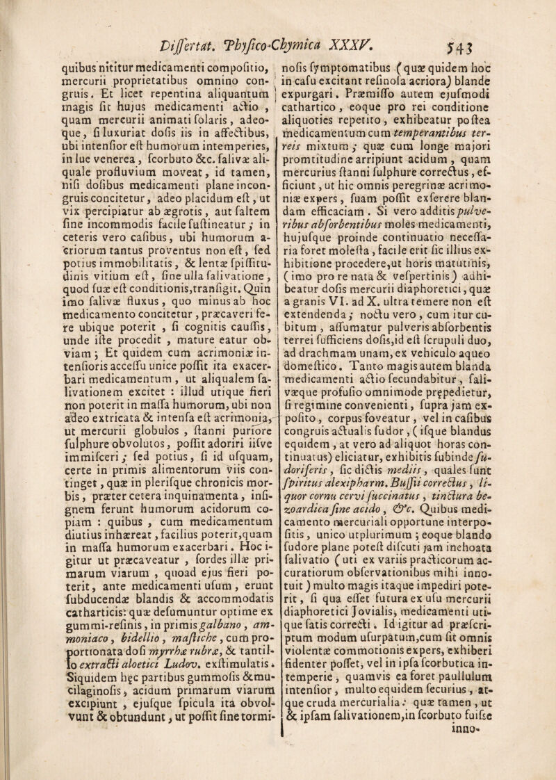 quibus nititur medicamenti compofitio, mercurii proprietatibus omnino con¬ gruis. Et licet repentina aliquantum magis fit hujus medicamenti aftio , quam mercurii animati folaris, adeo- que, fi luxuriat dofis iis in affe&ibus, ubi intenfior eft humorum intemperies, in lue venerea, fcorbuto Scc. falivae ali- quale profluvium moveat, id tamen, nifi dofibus medicamenti plane incon- gruis concitetur, adeo placidum e A , ut vix percipiatur ab aegrotis, aut faltem fine incommodis facile fuflineatury in ceteris vero cafibus, ubi humorum a- criorum tantus proventus noneA, fed potius immobilitatis, & lentae fpiflicu- dinis vitium efi, fine ulla falivatione , quod fuae efl conditionis,tranfigit. Quin imo falivae fluxus, quo minus ab hoc medicamento concitetur , praecaveri fe¬ re ubique poterit , fi cognitis cauflis, unde ille procedit , mature eatur ob¬ viam i Et quidem cum acrimoniae in- tenfioris acceflu unice poflit ita exacer¬ bari medicamentum , ut aliqualem fa¬ livatione m excitet : illud utique fieri non poterit in mafla humorum, ubi non adeo extricata & intenfa efi acrimonia, ut mercurii globulos , Aanni puriore fulphureobvolutos, pofiitadoriri iifve immifceriy fed potius, fi id ufquam, certe in primis alimentorum viis con¬ tinget , quae in plerifque chronicis mor¬ bis, praeter cetera inquinamenta, infi- gnem ferunt humorum acidorum co¬ piam : quibus , cura medicamentum diutius inhaereat, facilius potent,quam in maffa humorum exacerbari. Hoc i- gitur ut praecaveatur , fordes illae pri¬ marum viarum , quoad ejus fieri po¬ terit, ante medicamenti ufum , erunt fubducendae blandis & accommodatis catharticis* quae defumuntur optime ex gummi-refinis, in primis galbano, am- moniaco, bidellio, mafliche, cum pro- portionata dofi myrrhce rubr& tantil¬ lo extraBialoetici Ludov. exAimulatis* Siquidem hgc partibus gummofis &mu- cilaginofis, acidum primarum viarum excipiunt , ejufque fpicula ita obvol¬ vunt & obtundunt, ut poflit fine tormi- nofis fymptomatibus (quse quidem hoc in cafu excitant refinofa acrioraj blande expurgari. Praemiflo autem ejufmodi cathartico, eoque pro rei conditione aliquoties repetito, exhibeatur pofiea medicamentum cum temperantibus ter¬ reis mixtum y quae cum longe majori promtitudinearripiunt acidum, quam mercurius Aanni fulphure corre&us, ef¬ ficiunt , ut hic omnis peregrinae acrimo¬ niae expers, fuam poflit exferere blan¬ dam efficaciam . Si vero additis pulve¬ ribus abforbentibus moles medicamenti, hujufque proinde continuatio necefla- ria foret moiefia, facile erit fic illius ex¬ hibitione procedere,ut horis matutinis, (imo pro re nata & vefpertinis) adhi¬ beatur dofis mercurii diaphoretici, qu£ a granis VI. ad X. ultra temere non efi extendenda,- no&u vero , cum itur cu¬ bitum , alTumatur pulveris abforbentis terrei fufficiens dofis,id efl fcrupuli duo, ad drachmam unam, ex vehiculo aqueo domeflico. Tanto magis autem blanda medicamenti a<fiio fecundabitur , faii- vseque profufio omnimode pr£pedietur, fi regimine convenienti, fupra jam ex- pofito, corpus foveatur, vel in cafibus congruis a&ualis fudor, (ifque blandus equidem , at vero ad aliquot horas con¬ tinuatus) eliciatur, exhibitis fubinde/#- doriferis, fic di&is mediis, quales furit fpiritus alexipharm. Bujfii corrcBus, li¬ quor cornu cervi fuccinatus , tintlura be- zoardica fine acido, &c. Quibus medi¬ camento naercuriali opportune interpo¬ lius , unico utplurimura ; eoqueblando fudore plane potefl difeuti jam inchoata falivatio ( uti ex variis praClicorum ac¬ curatiorum obfervationibus mihi inno¬ tuit ) multo magis itaque impediri pote¬ rit , fi qua eflet futura ex ufu mercurii diaphoretici Jovialis■, medicamenti uti¬ que fatis correiAi. Id igitur ad praeferi- ptum modum ufurpatum,cum fit omnis violenta? commotionis expers, exhiberi fidenter poflet, vel in ipfafeorbutica in¬ temperie, quamvis ea foret pauilulum intenfior, multo equidem fecurius , at¬ que cruda mercurialiaquae tamen , ut & ipfam falivationem,in fcorbuto fuifse inno-