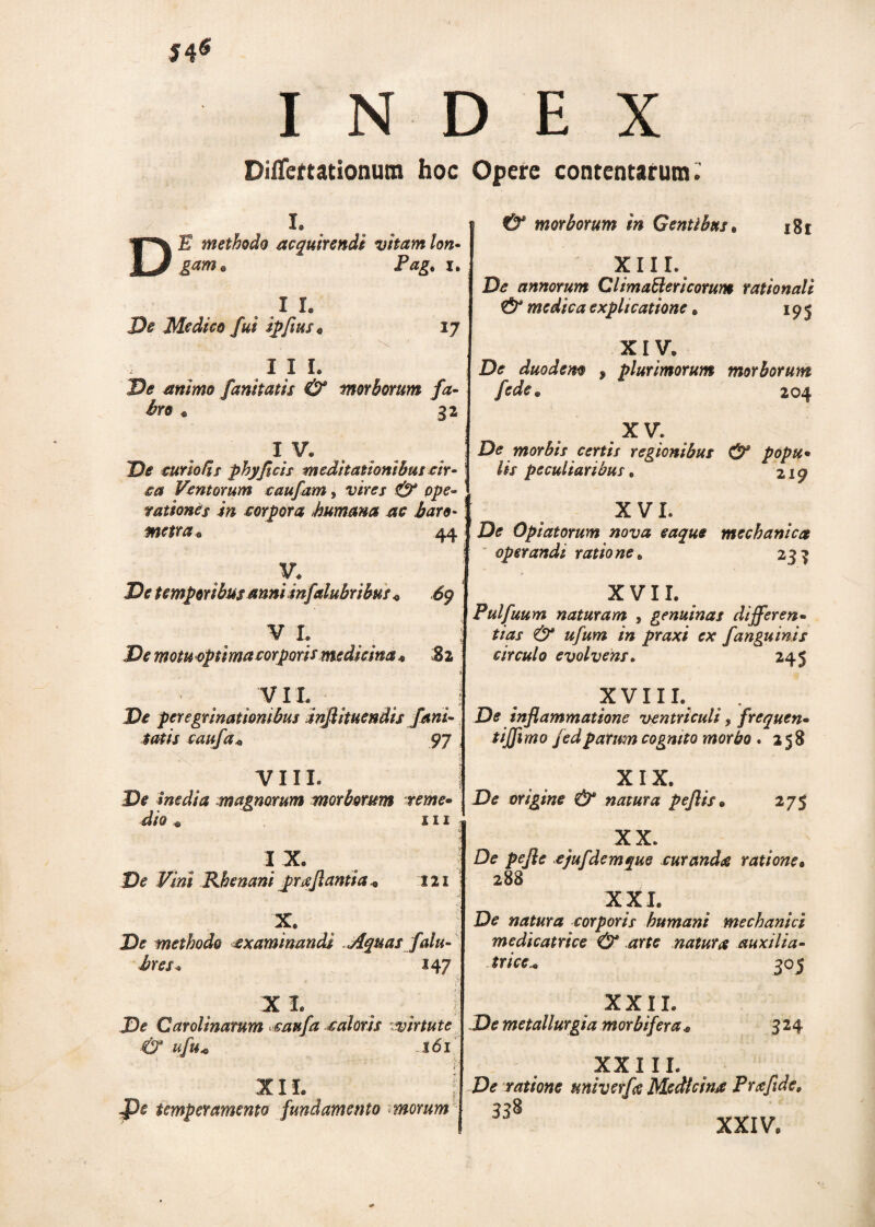 54* INDEX Differtationum hoc Opere contentarum.' D L E methodo acquirendi vitam lon* gam. Pag. i. . I L De Medico fui spftus* 17 II L jD* animo fanitatis & morborum fa¬ bro * 32 I V. Xfc curio fis phyflcis meditationibus cir¬ ca Ventorum caufam, ^ ope¬ rationes in corpora humana ac baro* metra* 44 V. De temporibus annimfdubrihus « 69 V L De motu optima corporis medicina* 82 • . /VIL De peregrinationibus inflituendis fani¬ tatis caufa* 97 VIII. De inedia magnorum morborum reme¬ dio e in I X De Vini Rhenani pr a flantia* 121 X De methodo examinandi Aquas falu- bres* 147 « ' • ? x i. o ^ { De Carolinarum caufa caloris virtute & ufu* 161 r XII. I f)e temperamento fundamento morum & morborum in Gentibus* jgf XIII. De annorum Clima&erieorum rationali & medica explicatione „ 19^ XIV. De duodem , plurimorum morborum fode* 204 XV. De morbis certis regionibus & popu¬ lis peculiaribus. 219 XV L De Optatorum nova eaque mechanica operandi ratione. 233 XVII. Pulfuum naturam , genuinas differen¬ tias & ufum in praxi ex fangutnis circulo evolvens. 245 XVIII. De inflammatione ventriculi, frequen- tijflmo jedparum cognito morbo . 258 X 1 X. De origine & natura peflis• 275 X X. De pefle ejufdemque curanda ratione• 288 XXL De natura corporis humani mechanici medicatrice & arte natura auxilta- trice* 305 XXII. De metallurgia morbifera. 32 4 XXI II. De ratione univerfa Medicina Prafide» 338 XXIV,