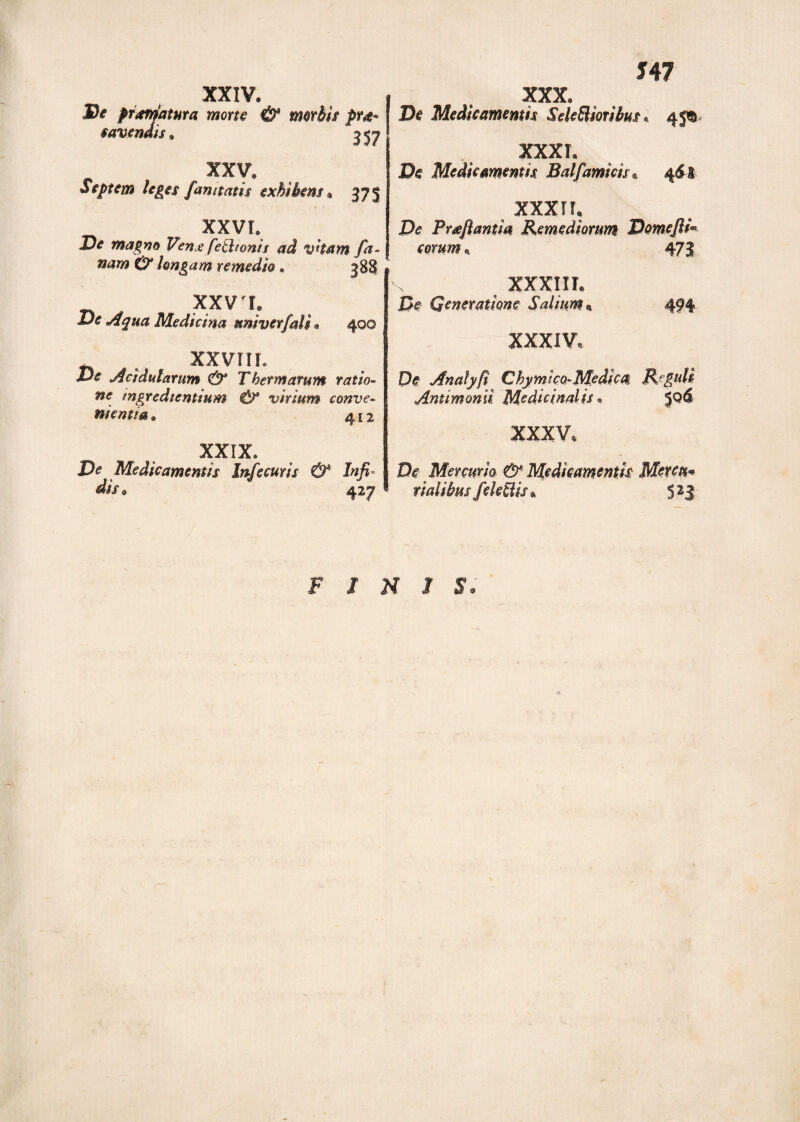 XXV. Septem leges fan itatis exhibens* 375 XXVL De magno Vena fe&ionis ad vham fa- nam & longam remedio . 388 XXV X Ve Aqua Medicina univerfdi . 400 XXVIII. Ve Acidularum & Thermarum ratio¬ ne mgredientium & virium conve- tuentia» 412 XXIX. De Medicamentis Infecuris & Infi¬ dis e 427 XXX. De Medicamentis SeleBiotibus . 451 XXXI. De Medicamentis Balfamicis * 4^1 XXXII. De Proflantia Remediorum DomefiT eorum, 473 v XXXIII. Z5f Generatione Salium. 494 XXXIV. Pe Andtyfi Chymico-Medica Reguli Antimomi Medicinalis. XXXV, De Mercurio & Medicamentis Meteu* ridibus feleBis« 5 23 FIMI S.