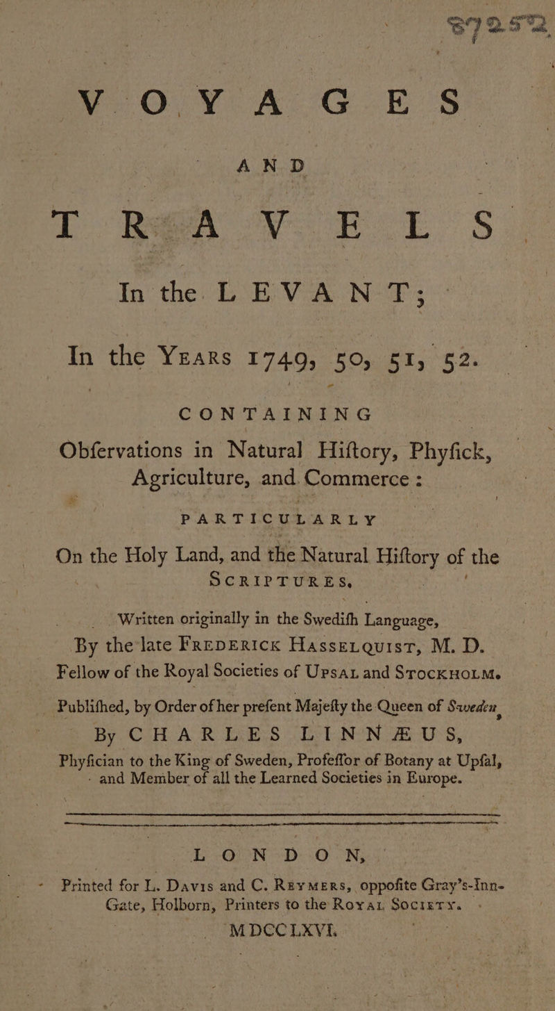 - T REA VOR L s In the VN T; CONTAINING Obfervations in Natural Hiftory, Phyfick, Agriculture, and. ‘Commerce : & PARTICULARLY On the Holy Land, and the Natural Hiftory of the > Written originally in the Swedith eee By the late FREDERICK Hasseiquist, M. D. Fellow of the Royal Societies of Upsan and SrocKHOLM. Publifhed, by Order of her prefent Majetty the Queen of Sweden By CHARLES LINN#&US, Phyfician to the King of Sweden, Profeffor of Botany at Upfal, - and Member of all the Learned Societies in ual se sae as £ ON DON, Printed for 1 Davis and C. Reymers, oppofite Gray’s- Inn- ree Holborn, Printers to the Royax Socizery. MDCC LXYVi