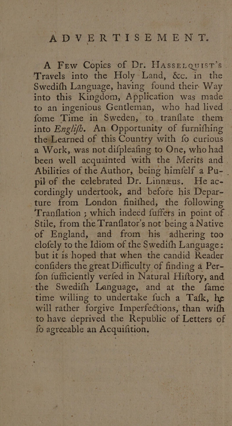 ADVERTISEMENT. A Few Copies of Dri Gace 8 ‘Travels into the Holy-Land, &c. in the Swedith Language, having found their. W ays into this Kingdom, Application was made . to an ingenious Gentleman, who had lived . fome Time in Sweden, to tranflate them into Englifh. An Opportunity of furnifhing — thesLearned of this Country with fo curious a Work, was not difpleafing to One, who had | beeri well acquainted with the Merits and . ‘Abilities of the Author, being himfelf a Pu- - pil of the celebrated Dr. Linnzus. He ac- cordingly undertook, and before his Depar- ture from London finifhed, the following Tranflation ; which indeed fuffers in point of © Stile, from the Tranflator’s not’ being a Native of England, and from his adhering too clofely to the Idiom of the Swedith Language: but it is hoped that when the candid Reader confiders the great Difficulty of finding a Per- fon (ufficiently verfed in Natural Hiftory, and ‘the Swedifh Language, and at the fame time willing to undertake fuch a Tafk, he will rather forgive Imperfections, than with to have deprived the Republic of Letters of fo ER ae an Acquifition, |