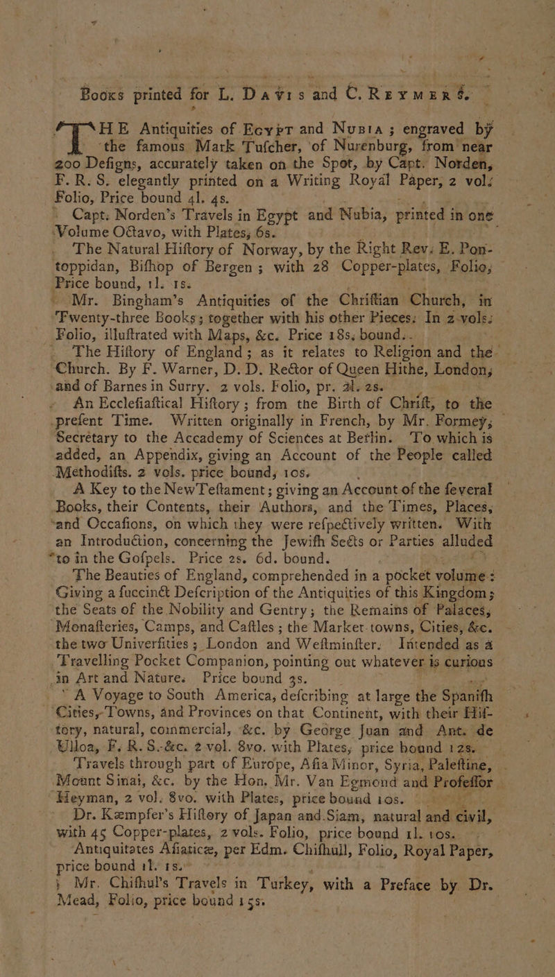 HE Antiquities of. Eoyet and Nusta ; engraved by ‘the famous Mark Tufcher, ‘of Nurenburg, from near 200 Dekor, accurately taken on the Spot, by Capt. Norden, F.R.S. elegantly printed on a Writing Royal Paper, 2 vol; Folio, Price bound al. 4s. + Capt. Norden’s Travels in Egypt and Nubia, printed i in one Volume O@avo, with Plates; 6s. The Natural Hiftory of Norway, by the Right Rev. E. Pon- toppidan, ye of Bergen ; with 28 Copper-plates, Folio; Price bound, 1S. ‘Mr. ten Oe Antiquities of the Chriftian Church, in Fwenty- three Books; together with his other Pieces: In z-vols. _ Folio, illuftrated with Maps, &c. Price 18s, bound. . ‘Church. By F. Warner, D. D. Reétor of Queen Hithe, Londany and of Barnes in Surry. 2 vols. Folio, pr. al. 2s. An Ecclefiaftical Hiftory ; from the Birth of Chrift, to the .prefent Time. Written originally in French, by Mr. Formey, — Secretary to the Accademy of Sciences at Betlin. ‘To which is added, an Appendix, giving an Account of the People called ‘Methoditts. 2 vols. price bound, 10s, A Key to the NewTeftament; giving an Account of the feveral Books, their Contents, their utb and the Times, Places, ‘and Occafions, on which they were refpettively written. With an Introduction, concerning the Jewifh Seéts or Parties alluded “to in the Gofpels. Price 2s. 6d. bound. $ The Beauties of England, comprehended in a pocket voit: : Giving a fucciné& Defcription of the Antiquities of this Kingdom; the Seats of the Nobility and Gentry; the Remains of Palaces, ‘Monafteries, Camps, and Caftles ; the Markert-towns, Cities, &c. the two Univerfities ; London and Weftminfter. Intended as 4 Travelling Pocket Gör badlon, pointing out whatever is curjons ; Ån Art and Natures Price bound 3s. j Cities T owns, and Provinces on that Continent, with their Hif- tory, natural, commercial, &c. by George Joan and Ant. de Ulloa, F, R.S-&c. 2 vol. 8vo. with Plates, price boand i ae Travels through part of Europe, Afia Minor, Syria, Paleftine, Mount Sinai, &c. by the Hon, Mr. Van Egmond and Profeffor år “Heyman, 2 vol. 8vo. with Plates, price bound 108. © Dr. Kempfer’s Hiflery of Japan and.Siam, natural sedi ene, with 45 Copper-plates, 2 vols. Folio, price bound rl. 10s. Antiquitates Afiatice, per Edm. Chifhall, F olio, Royal Paper, price bound 11. ts.: ; Mr. Chithul’s Travels in Turkey, with a Preface by Dr. Mead, Folio, price bound 15s: |