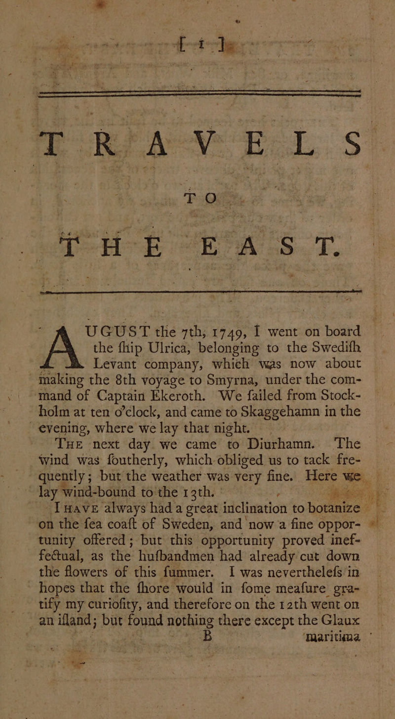 iy Fae eh re eT UGUST the 7th; 1749, I went on hoard _ the flip Ulrica, belonging to the Swedifh Levant company, which was now about läng the 8th voyage to Smyrna, under the com- ‘mand of Captain Ekeroth. We failed from Stock- evening, where we lay that night. Wind was foutherly, which obliged us to tack fre- _Imave always had a great inclination to botanize on the fea coaft of Sweden, and now a fine oppor- tunity offered; but this opportunity proved inef- fectual, as the hufbandmen had already cut down the flowers of this fummer. I was neverthelefs in hopes that the fhore would in fome meafure gra- tify my curiofity, and therefore on the 12th went on an iland; but found nothing there except the Glaux B al ee