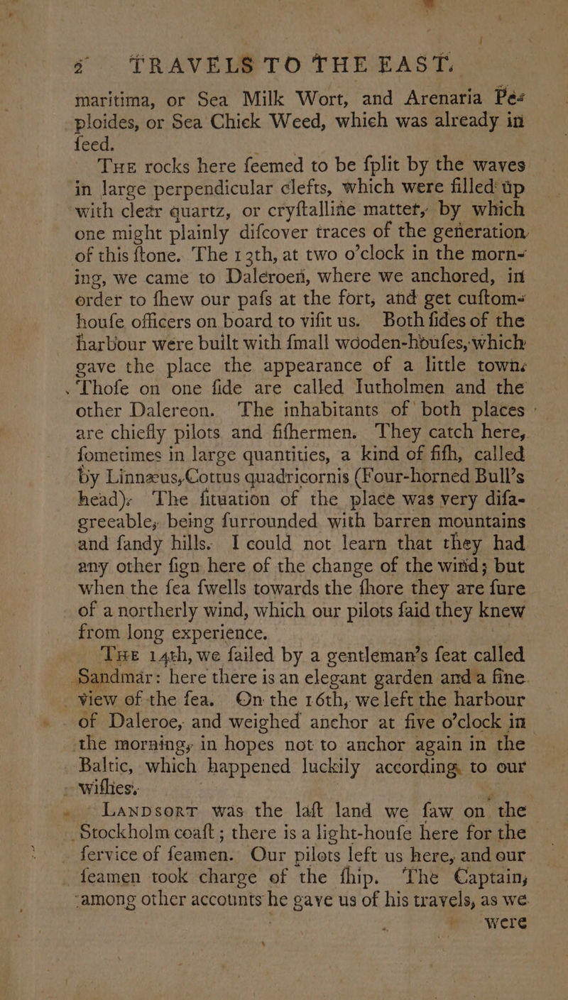 maritima, or Sea Milk Wort, and Arenaria Pé- ploides, or Sea Chick Weed, which was already in feed. THE rocks here feemed to be fplit by the waves in large perpendicular clefts, which were filled up with clear quartz, or cryftalline matter, by which one might plainly difcover traces of the generation of this ftone. The 13th, at two o’clock in the morn- ing, we came to Daleroen, where we anchored, in order to fhew our pafs at the fort, and get cuftom- houfe officers on board to vifitus. Both fides of the harbour were built with {mall wcoden-houfes, which gave the place the appearance of a little towns . Thofe on one fide are called Tutholmen and the other Dalereon. The inhabitants of both places : are chiefly pilots and fifhermen. ‘They catch here, fometimes in large quantities, a kind of fifh, called by Linnzeus,Cottus quadricornis (Four-horned Bulls head); The fitwation of the place was very difa- greeable; being furrounded with barren mountains and fandy hills: I could not learn that they had any other fign here of the change of the witid; but when the fea fwells towards the fhore they are fure of a northerly wind, which our pilots faid they knew from long experience. Tue 14th, we failed by a gentleman’s feat called Sandmar: here there is an elegant garden anda fine. of Daleroe, and weighed anchor at five o’clock in the morning, in hopes not to anchor again in the Baltic, which happened luckily according, to our ~~ LANDSORT was the laft land we faw on “the | Stockholm coaft ; there is a light-houfe here for the ‘among other accounts tp gaye us of his travels, as we were +