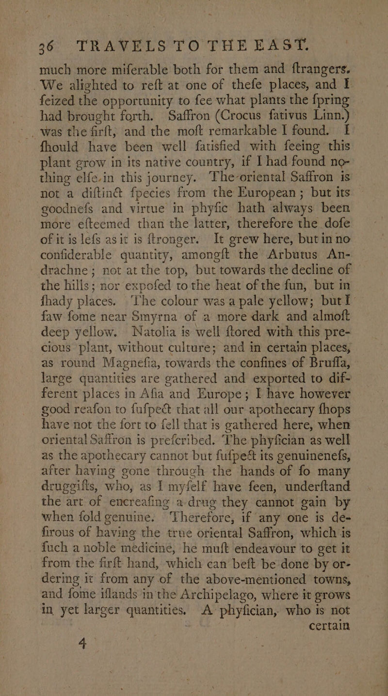 much more miferable both for them and ftrangers. We alighted to reft at one of thefe places, and I feized the opportunity to fee what plants the fprin had brought forth. Saffron (Crocus fativus Linn _, was the firft; and the moft remarkable I found. I fhould have been well fatisfied with feeing this plant grow in its native country, if I had found no- thing elfe.in this journey. The-oriental Saffron is not a diftin@ fpecies from the European ; but its goodnefs and virtue in phyfic hath always been more efteemed than the latter, therefore the dofe of it is lefs as it is ftronger. It grew here, but in no confiderable quantity, amoneft the Arbutus An- drachne; not at the top, but towards the decline of the hills; nor expofed tothe heat of the fun, but in fhady places. The colour was a pale yellow; but I faw fome near Smyrna of a more dark and almoft deep yellow. Watolia is well ftored with this pre- cious plant, without culture; and in certain places, as round Magnefia, towards the confines of Bruffa, large quantities are gathered and exported to dif- ferent places in Afia and Europe; I have however good reafon to fufpe& that all our apothecary fhops have not the fort to fell that is gathered here, when oriental Safiron is prefcribed. The phyfician as well as the apothecary cannot but fulpe& its genuinenefs, after having gone through the hands of fo many druggifts, who, as I myfelf have feen, underftand the art of encreafing a-drug they cannot gain by when fold genuine. Therefore, if any one is de- firous of having the true oriental Saffron, which is fuch a noble medicine, he muft endeavour to get it from the firft hand, which can beft be done by or- dering it from any of the above-mentioned towns, and fome iflands in the Archipelago, where it grows in yet larger quantities. A’ phyfician, who is not 2 certain a.
