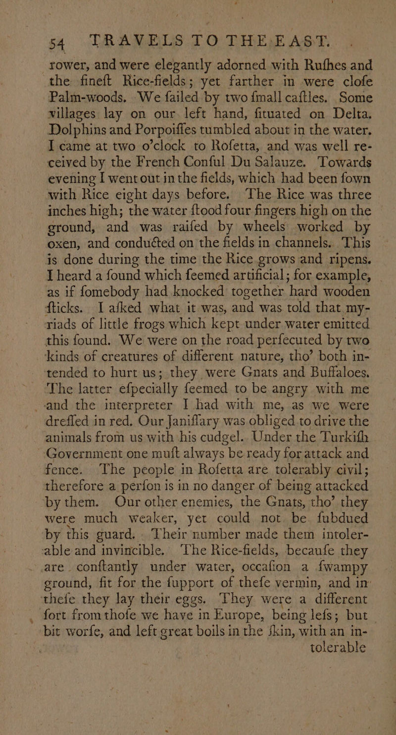 rower, and were elegantly adorned with Rufhes and Palm-woods. We failed by two {mall caftles. Some villages lay on our. left hand, fituated on Delta. Dolphins and Porpoiffes tumbled about in the water. I came at two o’clock to Rofetta, and was well re- evening I went out inthe fields, which had been fown with Rice eight days before. The Rice was three inches high; the water ftood four fingers high on the ground, and was railed by wheels worked by oxen, and conduéted on the fields in channels. This I heard a found which feemed artificial; for example, | this found. We were on the road perfecuted by two tended to hurt us; they were Gnats and Buffaloes. The latter efpecially feemed to be angry with me drefled in red, Our Janiflary was obliged to drive the animals from us with ‘his cudgel.. Under the Turkith fence. The people in Rofetta are tolerably civil; therefore a perion is in no danger of being attacked were much weaker, yet could not. be fubdued by this guard, Their number made them intoler- ” ground, fit for the fupport of thefe vermin, and im fort from thofe we have in Europe, being lefs; but bit worfe, and left great boils in the jkin, with an in- tolerable