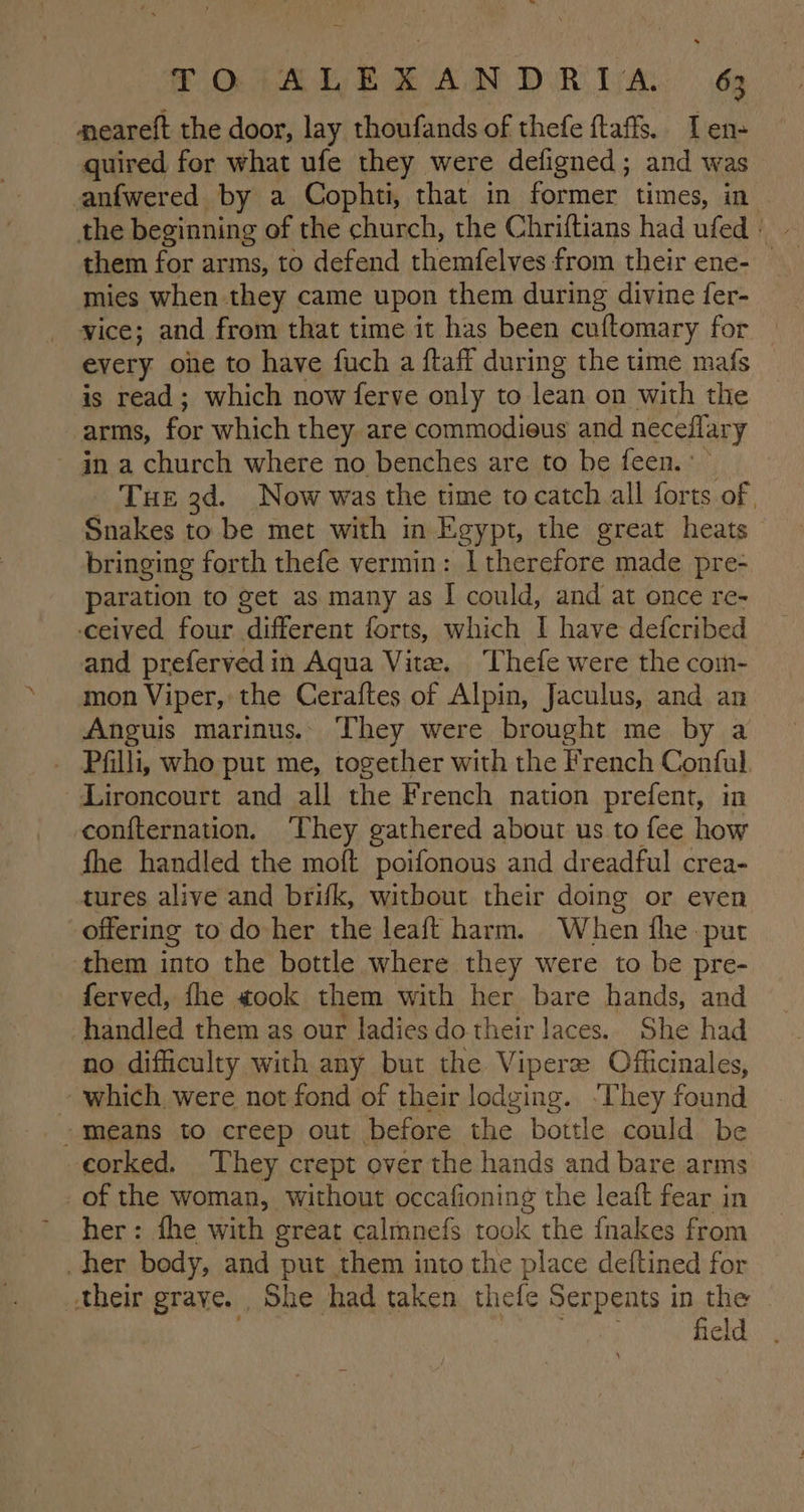 POA a ee CAN DR LAN da meareft the door, lay thoufands of thefe ftaffs. I en- quired for what ufe they were defigned; and was anfwered by a Cophti, that in former times, in them for arms, to defend themfelves from their ene- mies when they came upon them during divine fer- vice; and from that time it has been cuftomary for every oie to have fuch a ftaff during the ume mafs is read; which now ferve only to lean on with the arms, for which they are commodieus and neceflary ån a church where no benches are to be feen. ~ THE 3d. Now was the time to catch all forts of Snakes to be met with in Egypt, the great heats bringing forth thefe vermin: I therefore made pre- paration to get as many as I could, and at once re- ceived four different forts, which I have defcribed and prefervedin Aqua Vite. ‘Thefe were the com- mon Viper, the Ceraftes of Alpin, Jaculus, and an Anguis marinus. They were brought me by a _ Pfilli, who put me, together with the French Conful —Lironcourt and all the French nation prefent, in confternation. ‘They gathered about us to fee how fhe handled the moft poifonous and dreadful crea- tures alive and brifk, witbout their doing or even offering to do her the leaft harm. When fhe pur them into the bottle where they were to be pre- ferved, fhe «ook them with her bare hands, and handled them as our ladies do their laces. She had no difficulty with any but the Vipere Officinales, which were not fond of their lodging. ‘They found means to creep out before the bottle could be corked. They crept over the hands and bare arms _of the woman, without occafioning the leaft fear in her: fhe with great calmnefs took the {nakes from her body, and put them into the place deftined for their grave. She had taken thefe Serpents in the | hoe field