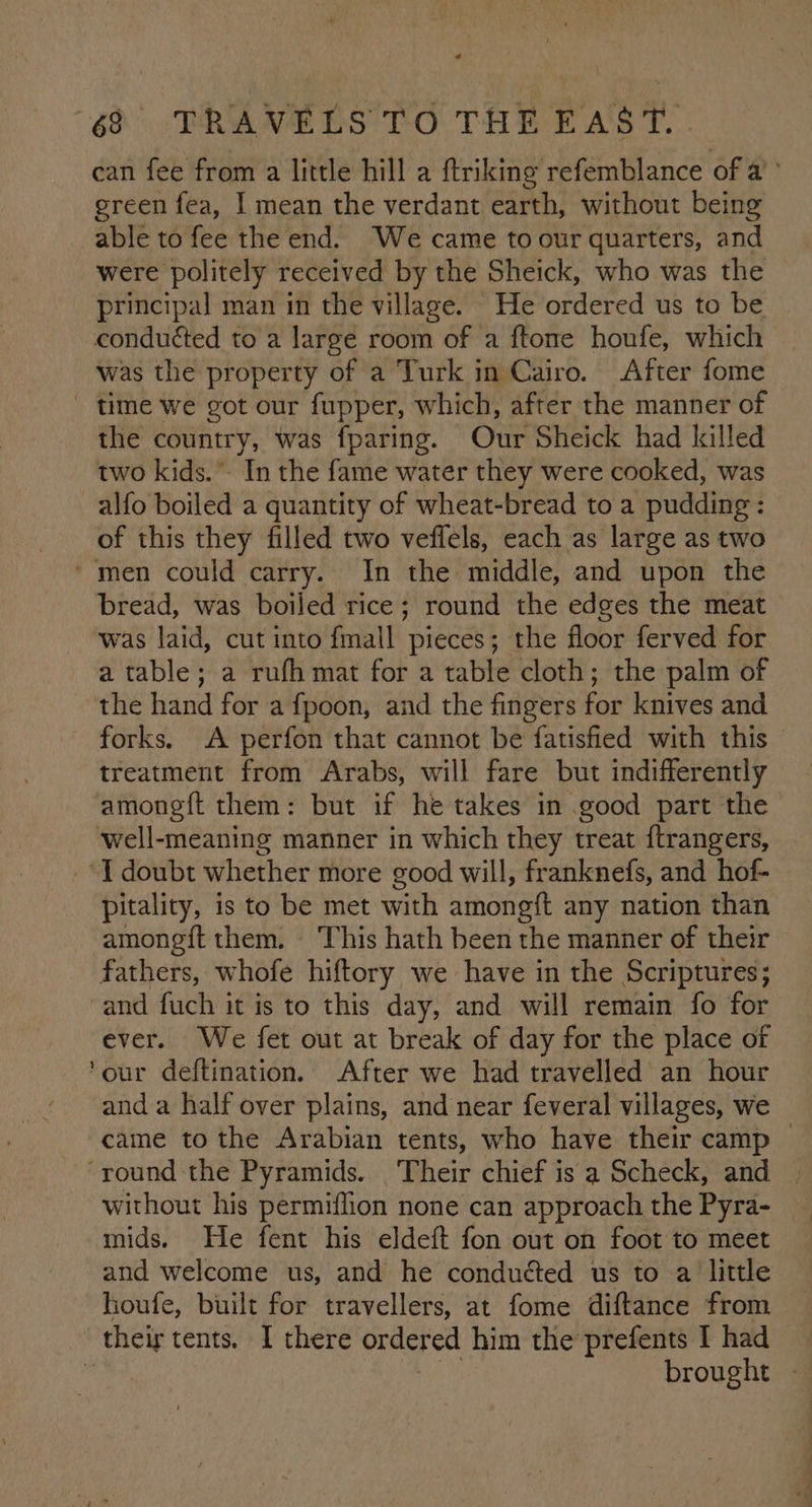 can fee from a little hill a ftriking refemblance of a’ green fea, I mean the verdant earth, without being able to fee the end. We came to our quarters, and were politely received by the Sheick, who was the principal man in the village. He ordered us to be conduéted to a large room of a ftone houfe, which was the property of a Turk in Cairo. After fome time we got our fupper, which, after the manner of the country, Was fparing. Our Sheick had killed two kids. - In the fame water they were cooked, was alfo boiled a quantity of wheat-bread to a pudding: of this they filled two veflels, each as large as two ‘men could carry. In the middle, and upon the bread, was boiled rice; round the edges the meat was laid, cut into {mall pieces; the floor ferved for a table; a rufh mat for a table cloth; the palm of the hand for a fpoon, and the fingers for knives and - forks. A perfon that cannot be fatisfied with this treatment from Arabs, will fare but indifferently amongft them: but if he takes in good part the well-meaning manner in which they treat ftrangers, I doubt whether more good will, franknefs, and hof- pitality, is to be met with amongft any nation than amongft them. This hath been the manner of their fathers, whofe hiftory we have in the Scriptures; and fuch it is to this day, and will remain fo for ever. We fet out at break of day for the place of ‘our deftination. After we had travelled an hour and a half over plains, and near feveral villages, we came to the Arabian tents, who have their camp | ‘round the Pyramids. Their chief is a Scheck, and | without his permiflion none can approach the Pyra- mids. He fent his eldeft fon out on foot to meet and welcome us, and he conduéted us to a little houfe, built for travellers, at fome diftance from their tents, I there ordered him the prefents I had brought -