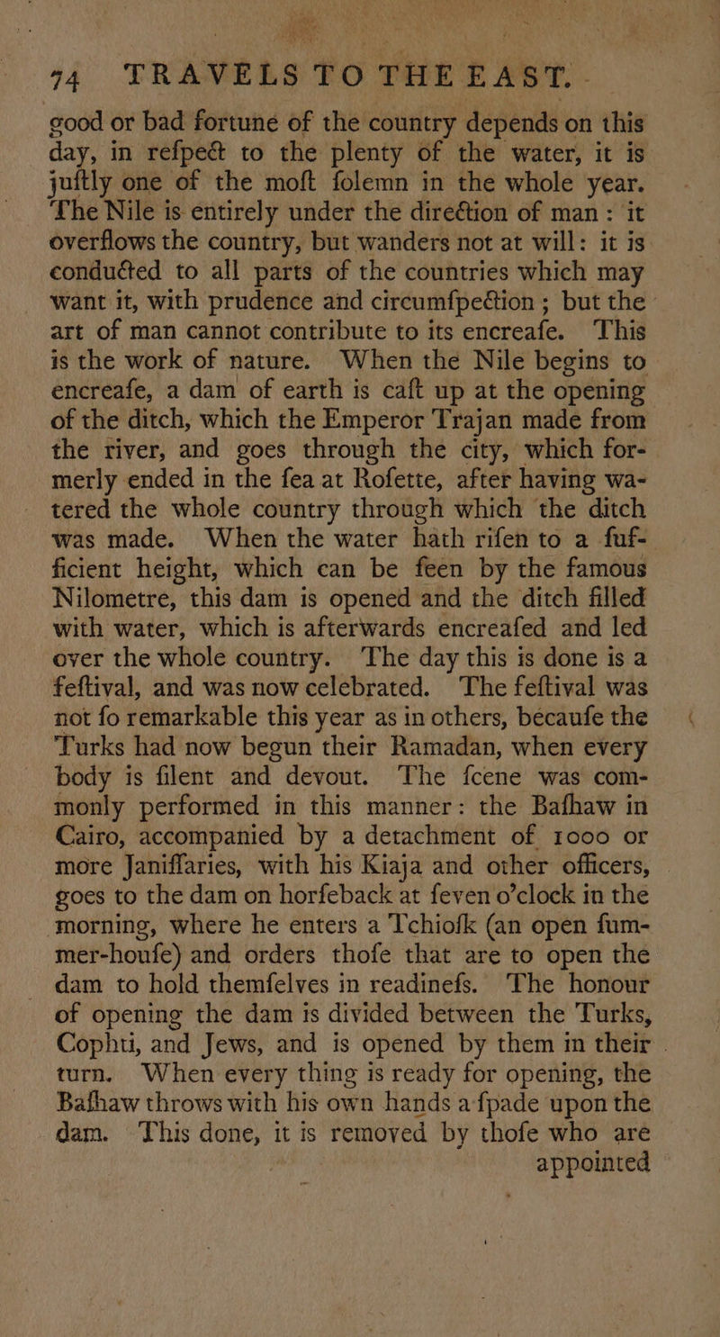 ne ho a4 TRAVELS TO THE EAST. . good or bad fortune of the country depends on this day, in refpe&amp; to the plenty of the water, it is juftly one of the moft folemn in the whole year. The Nile is entirely under the direétion of man : it overflows the country, but wanders not at will: it is. conduéted to all parts of the countries which may want it, with prudence and circumfpedtion ; but the art of man cannot contribute to its encreafe. This is the work of nature. When the Nile begins to encreafe, a dam of earth is caft up at the opening of the ditch, which the Emperor Trajan made from the river, and goes through the city, which for- merly ended in the fea at Rofette, after having wa- _ tered the whole country through which the ditch was made. When the water hath rifen to a fuf- ficient height, which can be feen by the famous Nilometre, this dam is opened and the ditch filled with water, which is afterwards encreafed and led over the whole country. ‘The day this is done is a feftival, and was now celebrated. The feftival was not fo remarkable this year as in others, becaufe the ‘Turks had now begun their Ramadan, when every body is filent and devout. The fcene was com- monly performed in this manner: the Bafhaw in Cairo, accompanied by a detachment of 1000 or more Janiffaries, with his Kiaja and other officers, — goes to the dam on horfeback at feven o’clock in the morning, where he enters a Tchiofk (an open fum- mer-honfe) and orders thofe that are to open the - dam to hold themfelves in readinefs. The honour of opening the dam is divided between the Turks, Cophti, and Jews, and is opened by them im their . turn. When every thing is ready for opening, the Bafhaw throws with his own hands a-fpade upon the dam. This done, it is removed by thofe who are | appointed